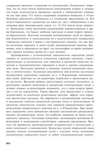 содержания гормонов и изменение их соотношения). Установлено, напри­
мер, что до 5-6-й недели беременности концентрация эстрона и эстради-
ола очень незначительно превышает таковую у небеременных женщин,
но уже при сроке 7-13 недель содержание эстрадиола возрастает в 19 раз.
Подобная зависимость наблюдается и в отношении прогестерона; до 10-й
недели беременности количество его такое же, как у небеременных в лю-
теиновую фазу менструального цикла, а с 11-13-й недели резко возраста­
ет. Происходит также увеличение концентрации кортикостероидов в кро­
ви беременных, это бывает особенно заметным в конце второго тримест­
ра беременности. Изучение состояния мочевыводящих путей по тримест­
рам беременности и сопоставление их с количественным содержанием
стероидных гормонов в крови у этих беременных показало, что они име­
ют различные варианты и носят сугубо индивидуальный характер. Воз­
можно, этим и объясняется тот факт, что пиелонефрит во время гестацион­
ного периода возникает далеко не у всех женщин.
    Одновременно с установленной зависимостью нарушения уроди-
намики от количественного изменения гормонов (половых, глюко­
кортикоидов) и соотношения этих гормонов в организме животных от­
мечены и гемодинамические нарушения в почке и верхних мочевыводя­
щих путях. Последние приводят к гипоксии чашечно-лоханочной систе­
мы и мочеточников. Указанные расстройства обусловлены различным
воздействием стероидных гормонов на а- и Р-рецепторы мочевыводя­
щих путей. Действие на эти рецепторы эстрогенов и прогестерона так­
же различно. Высокий уровень прогестерона усиливает активность р-
рецепторов, вызывая гипотонию и дискинезию мочевыводящих путей, а
эстриол снижает ос-рецепторную активность, что в свою очередь приво­
дит к тем же нарушениям. Таким образом, хотя прогестерон и эстриол
воздействуют на различные рецепторные системы, эффект этих гормо­
нов практически одинаков. Он выражается в возникновении гипотонии
и дискинезии чашечно-лоханочной системы почек и мочеточников. В
организме комплексное влияние этих гормонов уравновешивает проти­
воположную направленность действия на а- и Р-рецепторы. При малей­
шем нарушении этого равновесия наступает расстройство уродинамики
верхних мочевыводящих путей, что особенно выражено во время геста­
ционного процесса. Указанные изменения, вызывающие активацию Р-
рецепторов и инактивацию а-рецепторов, нарушают уродинамику. Вна­
чале это выражается кратковременной гиперкинезией и дискинезией, а
затем гипотонией и гипокинезией. Вследствие тесной нейрогенной связи
верхних отделов мочевыводящих путей с сосудами почек возникшие
динамические нарушения влекут за собой гемодинамические измене-


464
 