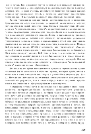 ния в почке. Так, снижение тонуса почечных вен вызывает венную по­
чечную индурацию с одновременным возникновением спазма почечных
артерий. Это, в свою очередь, способствует развитию гипоксии верхних
отделов мочевыводящих путей, а гипоксия усугубляет расстройства
уродинамики. В результате возникает своеобразный порочный круг.
    Резкое увеличение концентрации кортикостероидов в сыворотке
беременных на фоне имеющихся нарушений уродинамики верхних
мочевыводящих путей является своеобразным биологически обуслов­
ленным "преднизолоновым тестом", способствующим выявлению ла­
тентно протекающего хронического пиелонефрита или возникновению
так называемого первичного пиелонефрита в гестационном периоде.
Экспериментальные работы подтверждают возможность нарушения
уродинамики верхних отделов мочевыводящих путей при длительном
насыщении организма подопытных животных преднизолоном. Правда,
Х.Кремлинг и соавт. (1985) утверждают, что гормонально обуслов­
ленной атонии мочеточников у здоровых беременных не наблюдается.
Они поддерживают мнение К . В г е г т а о том, что расширение почеч­
ных лоханок и мочеточников в конце беременности и после родов яв­
ляется следствием симпатолитических регуляторных влияний. Однако
клинико-экспериментальные аргументы сторонников "гормональной
теории" выглядят весьма убедительно.
    Возникшие во время гестационного процесса гормональные сдвиги
вызывают также изменения в мочевом пузыре, которые проявляются в
основном в виде снижения его тонуса и увеличения емкости (до 1-1,5
л). Иногда эти изменения осложняются возникновением пузырно-моче-
точникового рефлюкса, что в свою очередь может создавать предпо­
сылки для развития и прогрессирования пиелонефрита.
    Нарушение оттока мочи и возникновение вследствие этого повы­
шенного в н у т р и л о х а н о ч н о г о д а в л е н и я с п о с о б с т в у ю т р а з в и т и ю
лоханочно-почечных рефлюксов, которые также создают благоприят­
ную почву для развития пиелонефрита. Разрыв свода чашечек как след­
ствие лоханочно-почечных рефлюксов и возникшая в результате этого
мочевая инфильтрация интерстициальной ткани почки и мочевого сину­
са сопровождаются острым нарушением кровообращения в почке, что
проявляется гипоксией органа. Наличие в данной ситуации где-либо в
организме гнойно-воспалительного очага может способствовать разви­
тию в почке воспалительного процесса. В случае локализации инфек­
ции в верхних мочевых путях пиеловенозные рефлюксы способствуют
проникновению возбудителей непосредственно в ток крови и затем
возвращению гематогенным путем в почку, в которой к этому време-


                                                                                            465
 