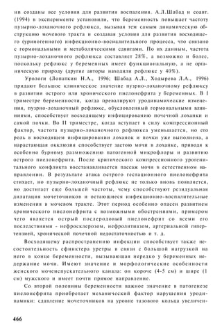 ни созданы все условия для развития воспаления. А.Л.Шабад и соавт.
(1994) в эксперименте установили, что беременность повышает частоту
пузырно-лоханочного рефлюкса, вызывая тем самым динамическую об­
струкцию мочевого тракта и создавая условия для развития восходяще­
го (уриногенного) инфекционно-восиалительного процесса, что связано
с гормональными и метаболическими сдвигами. По их данным, частота
пузырно-лоханочного рефлюкса составляет 28%, а возможно и более,
поскольку рефлюкс у беременных имеет функциональную, а не орга­
ническую природу (другие авторы находили рефлюкс у 40%).
    Урологи (Лопаткин Н.А., 1996; Шабад А.Л., Ходырева Л.А., 1996)
придают большое клиническое значение пузрно-лоханочному рефлюксу
в развитии острого или хронического пиелонефрита у беременных. В I
триместре беременности, когда превалируют уродинамические измене­
ния, пузрно-лоханочный рефлюкс, обусловленный гормональными влия­
ниями, способствует восходящему инфицированию почечной лоханки и
самой почки. Во II триместре, когда вступает в силу компрессионный
фактор, частота пузырно-лоханочного рефлюкса уменьшается, но его
роль в восходящем инфицировании лоханок и почки уже выполнена, а
нарастающая окклюзия способствует застою мочи в лоханке, приводя к
особенно бурному размножению патогенной микрофлоры и развитию
острого пиелонефрита. После критического компрессионного урогени-
тального конфликта восстанавливается пассаж мочи в естественном на­
правлении. В результате атака острого гестационного пиелонефрита
стихает, но пузырно-лоханочный рефлюкс не только вновь появляется,
но достигает еще большей частоты, чему способствуют резидуальная
дилатация мочеточников и остающиеся инфекционно-воспалительные
изменения в мочевом тракте. Этот период особенно опасен развитием
хронического пиелонефрита с возможными обострениями, примером
чего является острый п о с л е р о д о в ы й п и е л о н е ф р и т со всеми его
последствиями - нефросклерозом, нефролитиазом, артериальной гипер­
тензией, хронической почечной недостаточностью и т. д.
    Восходящему распространению инфекции способствует также не­
состоятельность сфинктера уретры в связи с большой нагрузкой на
него в конце беременности, вызывающая нередко у беременных не­
держание мочи. И м е ю т значение и морфологические особенности
женского мочеиспускательного канала: он короче (4-5 см) и шире (1
см) мужского и имеет почти прямое направление.
    Со второй половины беременности важное значение в патогенезе
пиелонефрита приобретает механический фактор нарушения уроди-
намики: сдавление мочеточников на уровне тазового кольца увеличен-


466
 