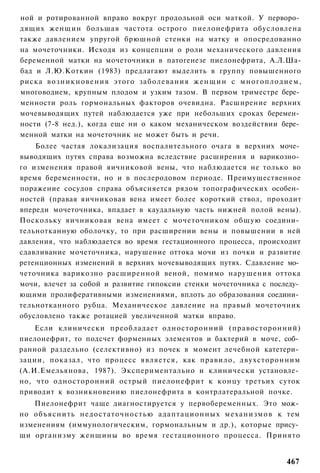 ной и ротированной вправо вокруг продольной оси маткой. У перворо­
дящих женщин большая частота острого пиелонефрита обусловлена
также давлением упругой брюшной стенки на матку и опосредованно
на мочеточники. Исходя из концепции о роли механического давления
беременной матки на мочеточники в патогенезе пиелонефрита, А.Л.Ша-
бад и Л.Ю.Коткин (1983) предлагают выделить в группу повышенного
риска в о з н и к н о в е н и я этого заболевания ж е н щ и н с м н о г о п л о д и е м ,
многоводием, крупным плодом и узким тазом. В первом триместре бере­
менности роль гормональных факторов очевидна. Расширение верхних
мочевыводящих путей наблюдается уже при небольших сроках беремен­
ности (7-8 нед.), когда еще ни о каком механическом воздействии бере­
менной матки на мочеточник не может быть и речи.
    Более частая локализация воспалительного очага в верхних моче­
выводящих путях справа возможна вследствие расширения и варикозно­
го изменения правой яичниковой вены, что наблюдается не только во
время беременности, но и в послеродовом периоде. Преимущественное
поражение сосудов справа объясняется рядом топографических особен­
ностей (правая яичниковая вена имеет более короткий ствол, проходит
впереди мочеточника, впадает в каудальную часть нижней полой вены).
Поскольку яичниковая вена имеет с мочеточником общую соедини­
тельнотканную оболочку, то при расширении вены и повышении в ней
давления, что наблюдается во время гестационного процесса, происходит
сдавливание мочеточника, нарушение оттока мочи из почки и развитие
ретенционных изменений в верхних мочевыводящих путях. Сдавление мо­
четочника варикозно расширенной веной, помимо нарушения оттока
мочи, влечет за собой и развитие гипоксии стенки мочеточника с последу­
ющими пролиферативными изменениями, вплоть до образования соедини­
тельнотканного рубца. Механическое давление на правый мочеточник
обусловлено также ротацией увеличенной матки вправо.
    Если клинически преобладает односторонний (правосторонний)
пиелонефрит, то подсчет форменных элементов и бактерий в моче, соб­
ранной раздельно (селективно) из почек в момент лечебной катетери­
зации, показал, что процесс является, как правило, двухсторонним
(А.И.Емельянова, 1987). Экспериментально и клинически установле­
но, что односторонний острый пиелонефрит к концу третьих суток
приводит к возникновению пиелонефрита в контрлатеральной почке.
   Пиелонефрит чаще диагностируется у первобеременных. Это мож­
но объяснить недостаточностью адаптационных механизмов к тем
изменениям (иммунологическим, гормональным и др.), которые прису­
щи организму женщины во время гестационного процесса. Принято


                                                                                    467
 
