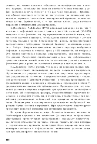 считать, что многие женщины заболевают пиелонефритом еще в детс­
ком возрасте, поскольку это одна из наиболее частых болезней у де­
тей, особенно девочек (болеют в 4-6 раз чаще мальчиков). Заболева­
ние обычно протекает латентно до наступления так называемых кри­
тических периодов: становление менструальной функции, начало по­
ловой жизни, беременность, т. е. тех этапов жизни, когда наиболее
выражены гормональные дискорреляции.
    К.И.Забиров, А.Л.Шабад (1996) обращают внимание на то, что у
женщин с инфекцией мочевого тракта с высокой частотой (60-80%)
выявлены такие факторы, как неупорядоченность половой жизни, час­
тая смена половых партнеров, несоблюдение правил половой и личной
гигиены, б о л ь ш о е число б е р е м е н н о с т е й , родов, п р е д ш е с т в у ю щ и е
воспалительные заболевания гениталий (кольпит, эндометрит, аднек-
сит). Авторы обнаружили совпадение видового характера возбудителя
инфекции в половых и мочевых путях у 80% пациенток, из которых у
90% такими бактериями являлись микроорганизмы кишечной группы.
Эти данные убедительно свидетельствуют о том, что инфекционные
процессы аногенитальной зоны при определенных условиях являются
факторами риска развития восходящей инфекции мочевого факта.
    Н.А.Лопаткин (1996) считает, что одним из основных звеньев пато­
генеза хронического пиелонефрита являются нарушения иммунитета,
обусловливая его упорное течение даже при отсутствии предшествую­
щей урологической патологии. Иммунологический дисбаланс - сниже­
ние соотношения Т-хелперы/Т-супрессоры - у больных хроническим пи­
елонефритом связан в основном с повышением содержания в крови Т-
супрессорно/цитотоксической субнопуляции. Предполагается, что при­
чиной развития иммунных нарушений при хроническиом пиелонефрите
могут быть как генетические факторы, обусловливающие первичные из­
менения в иммунном ответе, так и вторичные, приобретенные при воз­
действии уропатогенных возбудителей или продуктов их жизнедеятель­
ности. Важную роль в предохранении организма от возбудителей ин­
фекции играет система макрофагов. При хроническом пиелонефрите
происходит снижение фагоцитарной активности лейкоцитов.
    Во время беременности не имеет большого значения, является ли
пиелонефрит первичным или вторичным (развившимся на фоне пред­
шествующих урологических заболеваниий), поскольку хирургичес­
кое лечение применяется не часто. Однако тяжесть течения процесса
и терапевтические трудности значительно более выражены, если пие­
лонефрит сочетается с нефролитиазом, аномалиями развития почек
или при пиелонефрите единственной почки.


468
 