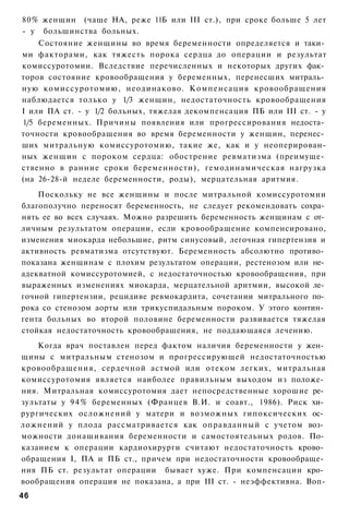 80% женщин (чаще НА, реже 11Б или III ст.), при сроке больше 5 лет
- у большинства больных.
    Состояние женщины во время беременности определяется и таки­
ми факторами, как тяжесть порока сердца до операции и результат
комиссуротомии. Вследствие перечисленных и некоторых других фак­
торов состояние кровообращения у беременных, перенесших митраль­
ную комиссуротомию, неодинаково. Компенсация кровообращения
наблюдается только у 1/3 женщин, недостаточность кровообращения
I или ПА ст. - у 1/2 больных, тяжелая декомпенсация ПБ или III ст. - у
1/5 беременных. Причины появления или прогрессирования недоста­
точности кровообращения во время беременности у женщин, перенес­
ших митральную комиссуротомию, такие же, как и у неоперирован-
ных женщин с пороком сердца: обострение ревматизма (преимуще­
ственно в ранние сроки беременности), гемодинамическая нагрузка
(на 26-28-й неделе беременности, роды), мерцательная аритмия.
    Поскольку не все женщины и после митральной комиссуротомии
благополучно переносят беременность, не следует рекомендовать сохра­
нять ее во всех случаях. Можно разрешить беременность женщинам с от­
личным результатом операции, если кровообращение компенсировано,
изменения миокарда небольшие, ритм синусовый, легочная гипертензия и
активность ревматизма отсутствуют. Беременность абсолютно противо­
показана женщинам с плохим результатом операции, рестенозом или не­
адекватной комиссуротомией, с недостаточностью кровообращения, при
выраженных изменениях миокарда, мерцательной аритмии, высокой ле­
гочной гипертензии, рецидиве ревмокардита, сочетании митрального по­
рока со стенозом аорты или трикуспидальным пороком. У этого контин­
гента больных во второй половине беременности развивается тяжелая
стойкая недостаточность кровообращения, не поддающаяся лечению.
    Когда врач поставлен перед фактом наличия беременности у жен­
щины с митральным стенозом и прогрессирующей недостаточностью
кровообращения, сердечной астмой или отеком легких, митральная
комиссуротомия является наиболее правильным выходом из положе­
ния. Митральная комиссуротомия дает непосредственные хорошие ре­
зультаты у 9 4 % беременных (Францев В.И. и соавт., 1986). Риск хи­
рургических осложнений у матери и возможных гипоксических ос­
ложнений у плода рассматривается как оправданный с учетом воз­
можности донашивания беременности и самостоятельных родов. По­
казанием к операции кардиохирурги считают недостаточность крово­
обращения I, ПА и ПБ ст., причем при недостаточности кровообраще­
ния ПБ ст. результат операции бывает хуже. При компенсации кро­
вообращения операция не показана, а при III ст. - неэффективна. Воп-
46
 