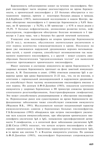 Беременность неблагоприятно влияет на чечение пиелонефрита. Ост­
рый пиелонефрит часто впервые диагностируется во время беремен­
ности, а хронический пиелонефрит у 3/3 больных обостряется в гес-
тационном периоде, причем у некоторых больных дважды и трижды.
Д.Д.Курбанов (1987), выполнявший исследование в нашем Центре, вы­
явил обострение пиелонефрита в I триместре беременности у 9,6% боль­
ных, во II триместре - у 78,3%), в III триместре - у 4 3 % и после родов у
19,2%. У больных нефролитиазом, аномалиями развития почек, неф-
росклерозом, гидронефрозом обострение болезни возникало в I три­
местре в 2 раза чаще, чем у больных без другой почечной патологии.
    Учащение атак пиелонефрита во втором триместре беременности
(22-28 нед.), возможно, обусловлено значительным увеличением в
этот период количества г л ю к о к о р т и к о и д о в в крови. Последнее на
фоне уже имеющихся нарушений уродинамики верхних мочевыводя­
щих путей, с одной стороны, способствует возникновению так назы­
ваемого первичного пиелонефрита, а с другой - может служить свое­
образным биологическим "иреднизолоновым тестом" для выявления
латентно протекающего хронического пиелонефрита.
    Имеет значение и состояние иммунитета во время беременности. У
здоровых женщин беременность протекает на фоне заметной иммунодеп-
рессии. А. И. Емельянова и соавт. (1986) отметили снижение IgG в сы­
воротке крови при сроке беременности 21-22 нед., что, по их мнению, в
сочетании с гормональной дискоординацией и нарушением уродинами­
ки способствует более частому возникновению пиелонефрита именно в
этот период. По данным А.Ф.О.Данийан (1983), показатели клеточного
иммунитета у здоровых беременных в III триместре снижены (реакция
спонтанного розеткообразования, бласттрансформация лимфоцитов).
Это может способствовать рецидивированию и обострению пиелонефри­
та. Перенесенные ранее или существующие во время беременности ин­
фекционные заболевания также способствуют снижению иммунитета
(Мысяков В.Б., 1991). Исследователи находят неодинаковый характер
иммунологических сдвигов у беременных больных пиелонефритом.
Г.Б.Безнощенко (1982) обнаружила при остром пиелонефрите увеличе­
ние всех классов иммуноглобулинов, при обострении хронического пие­
лонефрита увеличение IgA и IgG, повышение нролиферативной актив­
ности Т-лимфоцитов, а в латентной фазе заболевания увеличение IgM.
Д.Ш.Сигуа (1983) полагает, что начало острого пиелонефрита и обо­
стрение хронического у беременных характеризуется повышением IgG,
в то время как система Т- и В-клеток иммунитета угнетена. По данным
А.Ф.О.Данийан (1983), п и е л о н е ф р и т б е р е м е н н ы х с о п р о в о ж д а е т с я


                                                                                      469
 