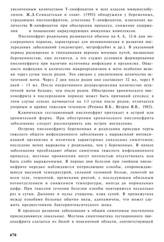 увеличенным количеством Т-лимфоцитов и всех классов иммуноглобу­
линов. Ж.Д.Семидетская и соавт. (1992) обнаружили у беременных,
страдаюших пиелонефритом, угнетение Т-лимфоцитов, изменение ко­
личества В-лимфоцитов при обострении процесса, снижение содержа­
ния      и повышение циркулирующих иммунных комплексов.
    Пиелонефрит родильниц развивается обычно на 4, 6, 12-й дни по­
слеродового периода, характерные для возникновения и развития пос­
леродовых заболеваний (эндометрит, метрофлебит и др.). В указанный
период расширение и гиподинамия верхних мочевых путей, вызванные
беременностью, еще остаются, а это служит условием формирования
пиелонефрита при наличии источника инфекции в организме. Опас­
ность инфекции и количество микроорганизмов в моче особенно вели­
ки через сутки после родов. Это связано с увеличением количества ос­
таточной мочи. Через 2 дня после родов оно составляет 32 мл, через 9
дней - 13 мл. После оперативного родоразрешения количество оста­
точной мочи больше, чем после родов. Обострение хронического пие­
лонефрита в послеродовом периоде может быть причиной сепсиса; в
этом случае сепсис начинается на 1-3 сутки после родов, отличается
упорным и крайне тяжелым течением (Репина В.Б., Ветров В.В., 1982).
    Клинически гестационный пиелонефрит протекает в острой или
хронической ф о р м е . При обострении хронического п и е л о н е ф р и т а
заболевание следует рассматривать как острое воспаление.
    Острому пиелонефриту беременных и родильниц присущи черты
тяжелого общего инфекционного заболевания с выраженнай интокси­
кацией организма и наличием характерных локальных симптомов;
последние менее выражены у родильниц, чем у беременных. В начале
заболевания преобладают общие симптомы тяжелого инфекционного
процесса, местные проявления могут полностью отсутствовать или
быть слабо выраженными. В первые дни болезни при гнойном пиело­
нефрите нередко наблюдаются потрясающие ознобы, сопровождаю­
щиеся высокой температурой, сильной головной болью, ломотой во
всем теле, тошнотой, временами рвотой, с последующим обильным
потоотделением и снижением температуры, иногда до нормальных
цифр. При тяжелом течении болезни ознобы повторяются несколько
раз в сутки. Дыхание и пульс учащены, язык сухой. В промежутках
между ознобами больные обычно вялы, адинамичны, что может слу­
жить предвестником бактериотоксического шока.
    В процессе развития заболевания к общим симптомам постепенно
присоединяются локальные. Местная симптоматика гестационного пие­
лонефрита слагается из болей в поясничной области, соответствующей


470
 