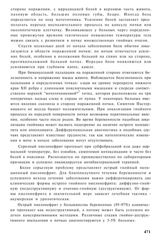 стороне поражения, с иррадиацией болей в верхнюю часть живота,
п а х о в у ю о б л а с т ь , б о л ь ш и е п о л о в ы е г у б ы , б е д р о . И н о г д а боль
определяется по ходу мочеточника. Усиление болей заставляет пред­
полагать переход воспалительного процесса на капсулу почки или
околопочечную клетчатку. Возникающее у больных через определен­
ные промежутки времени гектическое повышение температуры тела
можно связать с развитием в почке множественных гнойных очагов.
      Спустя несколько дней от начала заболевания боли обычно лока­
лизуются в области пораженной почки; по ночам отмечается усиле­
ние болей, особенно в положении больной на спине или на стороне,
п р о т и в о п о л о ж н о й б о л ь н о й п о ч к е . Н е р е д к о боли п о я в л я ю т с я или
усиливаются при глубоком вдохе, кашле.
    При бимануальной пальпации на пораженной стороне отмечаются бо­
лезненность и напряжение мышц живота. Наблюдается болезненность при
пальпации в определенных точках: сзади на уровне перекреста нижнего
края XII ребра с длинными поясничными мышцами и спереди соответ­
                                  1
ственно верхней "мочеточниковой* точке, которая расположена на три
поперечных пальца слева и справа от пупка. У некоторых больных име­
ются явления сколиоза в сторону пораженной почки. Симптом Пастер-
нацкого не всегда бывает положительным. При локализации гнойного
процесса на передней поверхности почки возможны перитонеальные явле­
ния, особенно часто после родов. Во время беременности подобная лока­
лизация гнойника может вызвать подозрение на наличие острого холецис­
тита или аппендицита. Дифференциальная диагностика в подобных слу­
чаях представляет известные трудности, так как патологические измене­
ния в моче в начале заболевания могут отсутствовать.
    Серозный пиелонефрит протекает при субфебрильной или даже нор­
мальной температуре, без ознобов, симптомов интоксикации и часто без
болей в пояснице. Распознается он преимущественно по лабораторным
признакам и успешно ликвидируется антибактериальной терапией.
    Более серьезную проблему представляет острый гнойный геста­
ционный пиелонефрит. Для благополучного течения беременности и
успешного исхода лечения заболевания важно дифференцировать две
клинические формы острого гнойного пиелонефрита: диффузно-гной-
ную (недеструктивную) и очагово-гнойную (деструктивную). От фор­
мы пиелонефрита в значительной мере зависит лечебная тактика -
акушерская и урологическая.
    Острый пиелонефрит у большинства беременных (95-97%) клиничес­
ки протекает как недеструктивный, а потому может быть успешно из­
лечен консервативными методами. Различные стадии гнойно-деструк­
тивного воспаления в почках диагностируются у 3-5% больных.


                                                                                            471
 