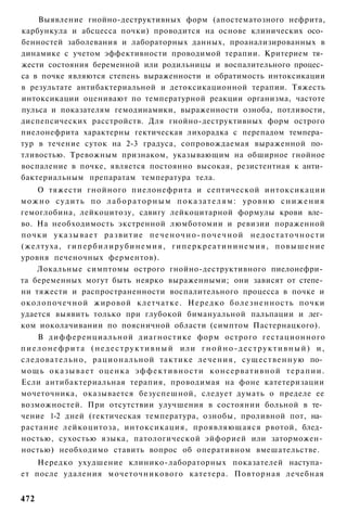 Выявление гнойно-деструктивных форм (апостематозного нефрита,
карбункула и абсцесса почки) проводится на основе клинических осо­
бенностей заболевания и лабораторных данных, проанализированных в
динамике с учетом эффективности проводимой терапии. Критерием тя­
жести состояния беременной или родильницы и воспалительного процес­
са в почке являются степень выраженности и обратимость интоксикации
в результате антибактериальной и детоксикационной терапии. Тяжесть
интоксикации оценивают по температурной реакции организма, частоте
пульса и показателям гемодинамики, выраженности озноба, потливости,
диспепсических расстройств. Для гнойно-деструктивных форм острого
пиелонефрита характерны гектическая лихорадка с перепадом темпера­
тур в течение суток на 2-3 градуса, сопровождаемая выраженной по­
тливостью. Тревожным признаком, указывающим на обширное гнойное
воспаление в почке, является постоянно высокая, резистентная к анти­
бактериальным препаратам температура тела.
      О тяжести гнойного пиелонефрита и септической интоксикации
можно судить по лабораторным показателям: уровню снижения
гемоглобина, лейкоцитозу, сдвигу лейкоцитарной формулы крови вле­
во. На необходимость экстренной люмботомии и ревизии пораженной
почки у к а з ы в а е т р а з в и т и е п е ч е н о ч н о - п о ч е ч н о й н е д о с т а т о ч н о с т и
(желтуха, г и п е р б и л и р у б и н е м и я , г и п е р к р е а т и н и н е м и я , п о в ы ш е н и е
уровня печеночных ферментов).
      Локальные симптомы острого гнойно-деструктивного пиелонефри­
та беременных могут быть неярко выраженными; они зависят от степе­
ни тяжести и распространенности воспалительного процесса в почке и
околопочечной жировой клетчатке. Нередко болезненность почки
удается выявить только при глубокой бимануальной пальпации и лег­
ком иоколачивании по поясничной области (симптом Пастернацкого).
      В дифференциальной диагностике форм острого гестационного
п и е л о н е ф р и т а ( н е д е с т р у к т и в н ы й или г н о й н о - д е с т р у к т и в н ы й ) и ,
следовательно, рациональной тактике л е ч е н и я , существенную по­
м о щ ь о к а з ы в а е т оценка э ф ф е к т и в н о с т и консервативной т е р а п и и .
Если антибактериальная терапия, проводимая на фоне катетеризации
мочеточника, оказывается безуспешной, следует думать о пределе ее
возможностей. При отсутствии улучшения в состоянии больной в те­
чение 1-2 дней (гектическая температура, ознобы, проливной пот, на­
растание лейкоцитоза, интоксикация, проявляющаяся рвотой, блед­
ностью, сухостью языка, патологической эйфорией или заторможен­
ностью) необходимо ставить вопрос об оперативном вмешательстве.
    Нередко ухудшение клинико-лабораторных показателей наступа­
ет после удаления мочеточникового катетера. Повторная лечебная


472
 