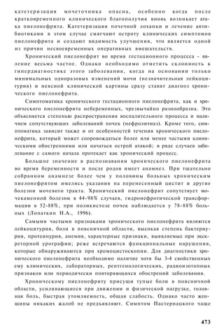 катетеризация   мочеточника опасна,     о с о б е н н о когда п о с л е
кратковременного клинического благополучия вновь возникает ата­
ка пиелонефрита. Катетеризация почечной лоханки и лечение анти­
биотиками в этом случае смягчают остроту клинических симптомов
пиелонефрита и создают видимость улучшения, что является одной
из причин несвоевременных оперативных вмешательств.
      Хронический пиелонефрит во время гестационного процесса - яв­
ление весьма ч а с т о е . О д н а к о н е о б х о д и м о о т м е т и т ь с к л о н н о с т ь к
г и п е р д и а г н о с т и к е этого з а б о л е в а н и я , когда на о с н о в а н и и т о л ь к о
минимальных одноразовых изменений мочи (незначительная лейкоци-
турия) и неясной клинической картины сразу ставят диагноз хрони­
ческого пиелонефрита.
    Симптоматика хронического гестационного пиелонефрита, как и хро­
нического пиелонефрита небеременных, чрезвычайно разнообразна. Это
объясняется степенью распространения воспалительного процесса и нали­
чием сопутствующих заболеваний почек (нефролитиаз). Кроме того, сим­
птоматика зависит также и от особенностей течения хронического пиело­
нефрита, который может сопровождаться более или менее частыми клини­
ческими обострениями или начаться острой атакой; в ряде случаев забо­
левание с самого начала протекает как хронический процесс.
    Большое значение в распознавании хронического пиелонефрита
во время беременности и после родов имеет анамнез. При тщательно
собранном анамнезе более чем у половины больных хроническим
пиелонефритом имелись указания на перенесенный цистит и другие
болезни мочевого тракта. Хронический пиелонефрит сопутствует мо­
чекаменной болезни в 44-98% случаев, гидронефротической трансфор­
мации в 52-88%, при поликистозе почек наблюдается у 78-88% боль­
ных (Лопаткин Н.А., 1996).
    Самыми частыми признаками хронического пиелонефрита являются
лейкоцитурия, боли в поясничной области, высокая степень бактериу-
рии, протеинурия, анемия, характерные признаки, выявляемые при экск­
реторной урографии; реже встречаются функциональные нарушения,
которые обнаруживаются при хромоцистоскопии. Для диагностики хро­
нического пиелонефрита необходимо наличие хотя бы 3-4 свойственных
ему клинических, лабораторных, рентгенологических, радиоизотопных
признаков или периодически повторяющихся обострений заболевания.
    Хроническому пиелонефриту присущи тупые боли в поясничной
области, усиливающиеся при движении и физической нагрузке, голов­
ная боль, быстрая утомляемость, общая слабость. Однако часто жен­
щины никаких жалоб не предъявляют. Симптом Пастернацкого чаще


                                                                                              473
 