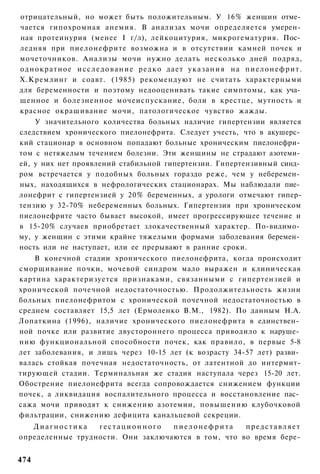 отрицательный, но может быть положительным. У 16% женщин отме­
чается гипохромная анемия. В анализах мочи определяется умерен­
ная протеинурия (менее I г/л), лейкоцитурия, микрогематурия. Пос­
ледняя при пиелонефрите возможна и в отсутствии камней почек и
мочеточников. Анализы мочи нужно делать несколько дней подряд,
о д н о к р а т н о е и с с л е д о в а н и е р е д к о дает у к а з а н и я на п и е л о н е ф р и т .
Х.Кремлинг и соавт. (1985) рекомендуют не считать характерными
для беременности и поэтому недооценивать такие симптомы, как уча­
щенное и болезненное мочеиспускание, боли в крестце, мутность и
красное окрашивание мочи, патологическое чувство жажды.
      У значительного количества больных наличие гипертензии является
следствием хронического пиелонефрита. Следует учесть, что в акушерс­
кий стационар в основном попадают больные хроническим пиелонефри­
том с нетяжелым течением болезни. Эти женщины не страдают азотеми­
ей, у них нет проявлений стабильной гипертензии. Гипертензивный синд­
ром встречается у подобных больных гораздо реже, чем у неберемен­
ных, находящихся в нефрологических стационарах. Мы наблюдали пие­
лонефрит с гипертензией у 20% беременных, а урологи отмечают гипер-
тензию у 32-70% небеременных больных. Гипертензия при хроническом
пиелонефрите часто бывает высокой, имеет прогрессирующее течение и
в 15-20% случаев приобретает злокачественный характер. По-видимо­
му, у женщин с этими крайне тяжелыми формами заболевания беремен­
ность или не наступает, или ее прерывают в ранние сроки.
    В конечной стадии хронического пиелонефрита, когда происходит
сморщивание почки, мочевой синдром мало выражен и клиническая
картина характеризуется признаками, связанными с гипертензией и
хронической почечной недостаточностью. Продолжительность жизни
больных пиелонефритом с хронической почечной недостаточностью в
среднем составляет 15,5 лет (Ермоленко В.М., 1982). По данным Н.А.
Лопаткина (1996), наличие хронического пиелонефрита в единствен­
ной почке или развитие двустороннего процесса приводило к наруше­
нию функциональной способности почек, как правило, в первые 5-8
лет заболевания, и лишь через 10-15 лет (к возрасту 34-57 лет) разви­
валась стойкая почечная недостаточность, от латентной до интермит-
тирующей стадии. Терминальная же стадия наступала через 15-20 лет.
Обострение пиелонефрита всегда сопровождается снижением функции
почек, а ликвидация воспалительного процесса и восстановление пас­
сажа мочи приводят к снижению азотемии, повышению клубочковой
фильтрации, снижению дефицита канальцевой секреции.
   Диагностика    гестационного    пиелонефрита     представляет
определенные трудности. Они заключаются в том, что во время бере-


474
 