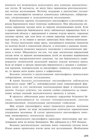 менности нет возможности использовать весь комплекс диагностичес­
ких тестов. В частности, не могут быть применены рентгенологичес­
кие методы исследования. Поэтому ведущими в диагностике гестаци-
онных пиелонефритов являются клиническое наблюдение, лаборатор­
ные, ультразвуковые и эндоскопические исследования.
    Клиническая картина гестационного пиелонефрита в различные пе­
риоды беременности имеет типичные особенности. Они обусловлены сте­
пенью нарушения пассажа мочи из верхних мочевыводящих путей. Если
в первом триместре беременности могут наблюдаться выраженные боли в
поясничной области с иррадиацией в нижние отделы живота, наружные
половые органы, при этом боли по своему характеру напоминают почеч­
ную колику, то во втором и третьем триместрах боли обычно неинтенсив­
ные. Только тщательный опрос врача, заостряющего внимание пациентки
на наличии болей в поясничной области, в сочетании с данными пальпа­
ции и анамнеза позволяет высказать подозрение о патологическом про­
цессе в почке. Объясняется это тем, что даже значительно нарушенный
пассаж мочи из верхних мочевыводящих путей не вызывает выраженного
повышения внутрилоханочного давления, так как беременность сопро­
вождается значительной дилатацией верхних отделов мочевого тракта.
Если во втором и третьем триместрах беременности у женщин с клиничес­
кой картиной, подозрительной на пиелонефрит, появилась почечная коли­
ка, то прежде всего нужно думать о нефролитиазе.
    Большое значение в распознавании пиелонефрита принадлежит
лабораторным методам исследования.
    В крови б о л ь н ы х г е с т а ц и о н н ы м п и е л о н е ф р и т о м н а б л ю д а е т с я
                         9
лейкоцитоз выше 1Ы0 /л, нейтрофильный сдвиг лейкоцитарной фор­
мулы влево за счет увеличения палочкоядерных форм и гипохромная
анемия. Следует отметить, что анемия стойко сохраняется до ликви­
дации острых явлений воспалительного процесса в почках.
   В процессе заболевания рано возникает нарушение белкового ба­
ланса, проявляющееся не столько гипопротеинемией, сколько
диспротеинемией, относительным увеличением глобулинов.
   При остром пиелонефрите может повыситься уровень мочевины
сыворотки крови; по мере выздоровления отмечается нормализация
содержания мочевины. В случае хронического пиелонефрита азоте­
мию ликвидировать значительно труднее.
    Для хронического пиелонефрита характерна гипостенурия при исс­
ледованиях мочи по методу Зимницкого. Мы наблюдали ее у 56% больных.
    Большое диагностическое значение имеет изменение состава мочи.
Очень важно правильное взятие мочи для исследования. Необходимо


                                                                                            475
 