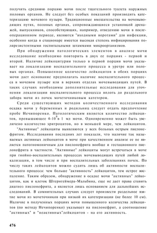 получить среднюю порцию мочи после тщательного туалета наружных
половых органов. Не следует без особых показаний производить кате­
теризацию мочевого пузыря. Традиционные вмешательства на мочевыво­
дящих путях, половых органах, сопровождающиеся установкой дрена­
жей, выпускников, способствующих, например, отведению мочи в после­
операционном периоде, являются "входными воротами" для инфекции,
особенно когда в стационаре имеется высокая степень инфицирования по-
лирезистентными госпитальными штаммами микроорганизмов.
    При о б н а р у ж е н и и п а т о л о г и ч е с к и х э л е м е н т о в в анализе м о ч и
исследование необходимо повторить в двух ее порциях - первой и
второй. Наличие лейкоцитурии только в первой порции мочи указы­
вает на локализацию воспалительного процесса в уретре или поло­
вых органах. Повышенное количество лейкоцитов в обеих порциях
мочи дает основание предполагать наличие воспалительного процес­
са в мочевом пузыре или в верхних отделах мочевыводящих путей. В
таких случаях необходимы дополнительные исследования для уточ­
нения локализации воспалительного процесса вплоть до раздельного
забора мочи из почек мочеточниковым катетером.
    Среди с у щ е с т в у ю щ и х методов к о л и ч е с т в е н н о г о исследования
осадка мочи у беременных и родильниц следует отдать предпочтение
пробе Нечипоренко. Патологическим является количество лейкоци­
                              9
тов, превышающее 4-10 в 1 мл мочи. Одновременно может быть уве­
личено количество эритроцитов, но в меньшей мере, чем лейкоцитов.
    "Активные" лейкоциты выявляются у всех больных острым пиелоне­
фритом. Исследования последних лет показали, что наличие так назы­
ваемых активных лейкоцитов в моче при качественном анализе ее не яв­
ляется патогномоничным для пиелонефрита вообще и гестационного пие­
лонефрита в частности. "Активные" лейкоциты могут встречаться в моче
при гнойно-воспалительных процессах мочевыводящих путей любой ло­
кализации, в том числе и при воспалительных заболеваниях почек. По
числу таких лейкоцитов можно судить лишь об активности воспали­
тельного процесса: чем больше "активность" лейкоцитов, тем острее вос­
паление. Таким образом, обнаружение в осадке мочи "активных" лейко­
цитов, как и клеток Штернгеймера-Мальбина, еще не дает права ставить
диагноз пиелонефрита, а является лишь основанием для дальнейших ис­
следований. В сомнительных случаях следует произвести раздельное взя­
тие мочи из мочеточников при низкой их катетеризации (не более 10 см).
Наличие в полученных порциях мочи повышенного количества лейкоци­
тов (по методу Нечипоренко) указывает на пиелонефрит, а соотношение
"активных" и "неактивных"лейкоцитов - на его активность.


476
 