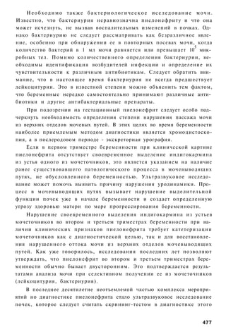 Необходимо также бактериологическое исследование мочи.
Известно, что бактериурия неравнозначна пиелонефриту и что она
может исчезнуть, не вызвав воспалительных изменений в почках. Од­
нако бактериурию не следует рассматривать как безразличное явле­
ние, особенно при обнаружении ее в повторных посевах мочи, когда
                                                           5
количество бактерий в 1 мл мочи равняется или превышает 10 мик­
робных тел. Помимо количественного определения бактериурии, не­
обходимы идентификация возбудителей инфекции и определение их
чувствительности к различным антибиотикам. Следует обратить вни­
мание, что в настоящее время бактериурия не всегда предшествует
лейкоцитурии. Это в известной степени можно объяснить тем фактом,
что беременные нередко самостоятельно принимают различные анти­
биотики и другие антибактериальные препараты.
    При подозрении на гестационный пиелонефрит следует особо под­
черкнуть необходимость определения степени нарушения пассажа мочи
из верхних отделов мочевых путей. В этих целях во время беременности
наиболее приемлемым методом диагностики является хромоцистоско-
пия, а в послеродовом периоде - экскреторная урография.
    Если в первом триместре беременности при клинической картине
пиелонефрита отсутствует своевременное выделение индигокармина
из устья одного из мочеточников, это является указанием на наличие
ранее существовавшего патологического процесса в мочевыводящих
путях, не обусловленного беременностью. Ультразвуковое исследо­
вание может помочь выявить причину нарушения уродинамики. Про­
цесс в мочевыводящих путях вызывает нарушение выделительной
функции почек уже в начале беременности и создает определенную
угрозу здоровью матери по мере прогрессирования беременности.
    Нарушение своевременного выделения индигокармина из устьев
мочеточников во втором и третьем триместрах беременности при на­
личии клинических признаков пиелонефрита требует катетеризации
мочеточников как с диагностической целью, так и для восстановле­
ния нарушенного оттока мочи из верхних отделов мочевыводящих
путей. Как уже говорилось, исследования последних лет позволяют
утверждать, что пиелонефрит во втором и третьем триместрах бере­
менности обычно бывает двусторонним. Это подтверждается резуль­
татами анализа мочи при селективном получении ее из мочеточников
(лейкоцитурия, бактериурия).
    В последнее десятилетие неотъемлемой частью комплекса меропри­
ятий но диагностике пиелонефрита стало ультразвуковое исследование
почек, которое следует считать скрининг-тестом в диагностике этого


                                                                477
 