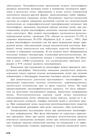 заболевания. Э х о г р а ф и ч е с к и м и признаками острого пиелонефрита
являются увеличение размеров почки и понижение эхогенности парен­
химы в результате отека, образование в почке очагов пониженной
эхогенности овально-круглой формы, представляющих собой поражен­
ные воспалением пирамиды почки. Расширение чашечно-лоханочной
системы на стороне поражения различной степени (от незначительной
пиелоэктазии до гидронефротической трансформации) возникает при
пиелонефрите, вызванном окклюзией верхних мочевых путей; при нео-
сложненном остром пиелонефрите дилатация чашечно-лоханочной сис­
темы отсутствует. При остром пиелонефрите увеличивется ренально-
кортикальный индекс, превышая 25%, обычно он достигает 33-37% (у
здоровых беременных 20-22%) (Курбанов Д.Д. и соавт., 1987). При
остром пиелонефрите возникает как бы ореол разряжения вокруг пора­
женной почки, обусловленный отеком околопочечной клетчатки. Кар­
бункул почки определяется как небольшое округлое образование с
четкими и неровными контурами. В его полости могут обнаруживаться
отдельные нежные эхоструктуры. Сопоставив рентгенологические, ин-
траоперационные и секционные данные с ультразвуковыми, В.С.Липс-
кий и соавт. (1996) установили, что ультразвуковые признаки дест­
рукции в 97% случаев являются неоспоримыми.
    Родильнице при подозрении на пиелонефрит можно произвести экск­
реторную урографию. Замедленная эвакуация контрастного вещества,
изменение тонуса верхних отделов мочевыводящих путей при наличии
лейкоцитурии и бактериурии позволяют поставить диагноз пиелонефрита.
      Для хронического, длительно протекающего пиелонефрита на
урограммах х а р а к т е р н о наличие атонических, д е ф о р м и р о в а н н ы х ,
з н а ч и т е л ь н о о т о д в и н у т ы х друг от друга ч а ш е ч е к почек. По мере
прогрессирования пиелонефритического процесса, что часто наблюда­
ется по окончании послеродового периода, происходит сморщивание
п о ч к и . Р е н т г е н о л о г и ч е с к а я картина такой п о ч к и н а п о м и н а е т
гипоплазированную почку: сближение малых чашечек, сжатие их и ло­
ханки (результат склероза), атрофия почечной ткани и почечного сину­
са. При сморщенной почке выделение рентгеноконтрастного вещества
при экскреторной урографии либо резко замедлено, либо отсутствует.
    Ультразвуковое исследование почек при хроническом пиелонефри­
те мало информативно. Вне фазы обострения не существует характер­
ных признаков. Лишь при далеко зашедшем патологическом процессе
отмечается уменьшение размеров почки при относительном увеличе­
нии площади чашечно-лоханочной системы по отношению к ее парен­
химе. Соотношение толщины паренхимы и чашечно-лоханочной систе-


478
 