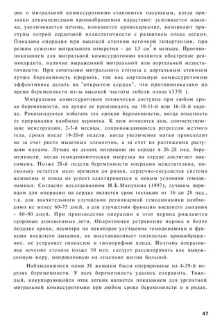 рос о митральной комиссуротомии становится насущным, когда при­
знаки декомпенсации кровообращения нарастают: усиливается одыш­
ка, увеличивается печень, появляется кровохаркание, возникают при­
ступы острой сердечной недостаточности с развитием отека легких.
Показана операция при высокой степени легочной гипертензии, при
                                                2
резком сужении митрального отверстия - до 1,5 см и меньше. Противо­
показанием для митральной комиссуротомии являются обострение рев­
мокардита, наличие выраженной митральной или аортальной недоста­
точности. При сочетании митрального стеноза с аортальным стенозом
лучше беременность прервать, так как аортальную комиссуротомию
эффективнее делать на "открытом сердце", что противопоказано по
время беременности из-за высокой частоты гибели плода (33% ).
     Митральная комиссуротомия технически доступна при любом сро­
ке беременности, но лучше ее производить на 10-11-й или 16-18-й неде­
ле. Рекомендуется избегать тех сроков беременности, когда опасность
ее прерывания наиболее вероятна. К ним относятся дни, соответствую­
щие менструации, 2-3-й месяцы, сопровождающиеся регрессом желтого
тела, сроки после 19-20-й недели, когда увеличение матки происходит
не за счет роста мышчных элементов, а за счет их растяжения расту­
щим плодом. Лучше не делать операцию на сердце в 26-28 нед. бере­
менности, когда гемодинамическая нагрузка на сердце достигает мак­
симума. Позже 28-й недели беременности операция нежелательна, по­
скольку остается мало времени до родов, сердечно-сосудистая система
женщины и плода не успеет адаптироваться к новым условиям гемоди­
намики. Согласно исследованиям И.Б.Манухина (1997), лучшим пери­
одом для операции на сердце является срок гестации от 16 до 28 нед.,
т.к. для значительного улучшения регионарной гемодинамики необхо­
димо не менее 60-75 дней, а для улучшения функции внешнего дыхания
- 80-90 дней. При производстве операции в этот период рождаются
здоровые доношенные дети. Оперативное устранение порока в более
поздние сроки, несмотря на некоторое улучшение гемодинамики и фун­
кции внешнего дыхания, не восстанавливает полностью кровообраще­
ние, не устраняет гипоксию и гипотрофию плода. Поэтому оператив­
ное лечение стеноза позже 30 нед. следует рассматривать как вынуж­
денную меру, направленную на спасение жизни больной.
     Наблюдавшиеся нами 26 женщин были оперированы на 4-29-й не­
делях беременности. У всех беременность удалось сохранить. Тяже­
лый, некупирующийся отек легких является показанием для ургентной
митральной комиссуротомии при любом сроке беременности и в родах.




                                                                   47
 