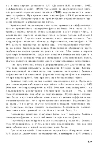 мы в этих случаях составляет 1,5:1 (Демидов В.Н. и соавт., 1989).
Д.Д.Курбанов и соавт. (1987) указывают на диагностическое значе­
ние ренально-кортикального индекса (РКИ), определяемого с помо­
щью эхографии. При хроническом пиелонефрите РКИ увеличивается
до 29-33%. Прогрессирование хронического воспалительного про­
цесса приводит к сморщиванию почки.
     Хронический пиелонефрит чаще всего приходится дифференциро­
вать от хронического гломерулонефрита (таблица 10 в главе 1). Ла­
тентные формы течения обоих заболеваний имеют общие черты, а
клиническая картина х а р а к т е р и з у е т с я нередко т о л ь к о н е б о л ь ш о й
протеинурией. Определенное значение имеют данные анамнеза. Гло­
мерулонефрит возникает обычно до беременности, пиелонефрит в 20-
5 0 % случаев развивается во время нее. Гломерулонефрит обостряет­
ся во время беременности редко. П и е л о н е ф р и т обостряется часто,
особенно во втором триместре, реже в третьем. Обострения в первом
триместре беременности, когда еще невелики гормональные сдвиги в
организме и морфологические изменения мочевыводящих путей,
обычно являются проявлением ранее существовавшего заболевания.
    При всех болезнях почек в дифференциальной диагностике важ­
ную роль играют результаты исследования функции почек. Количе­
ство выделенной за сутки мочи, как правило, уменьшено у больных
нефротической и смешанной формами гломерулонефрита и нормаль­
но при пиелонефрите, если при этом не присоединяется гестоз.
      Большое значение имеют данные исследования мочи. Протеину-
рия закономерно наблюдается при обоих заболеваниях почек (у 84%
больных г л о м е р у л о н е ф р и т о м и 6 2 % больных п и е л о н е ф р и т о м ) , но
п и е л о н е ф р и т у с в о й с т в е н н а п р о т е и н у р и я м е н ь ш е 1 г/л, а при
гломерулонефрите она обычно значительнее. Определение количе­
ства белка в суточном объеме мочи имеет не только дифференциаль­
но-диагностическое, но и прогностическое значение. Выделение бел­
ка более 3-4 г в сутки обычно приводит к тяжелой гипотрофии пло­
да. Некоторые авторы считают продолжение беременности противо­
показанным при суточной потере белка с мочой более 5 г.
    Постоянная гематурия отмечается более чем у половины больных
гломерулонефритом и редко наблюдается при пиелонефрите.
    Постоянная цилиндрурия также выявляется у половины больных
гломерулонефритом и очень редко при пиелонефрите, так как при
этом заболевании с мочой выделяется мало белка.
    При помощи пробы Нечипоренко пиурия была обнаружена нами у
75% больных хроническим пиелонефритом, а гематурия у 6 5 % больных


                                                                                       479
 