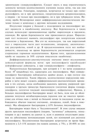 хроническим гломерулонефритом. Следует иметь в виду ограниченность
ценности методов количественного изучения осадка мочи, так как они
неспецифичны. Гематурия, например, встречается не только при гломе-
рулонефрите, но и при уролитиазе, гипертоническом артериолосклерозе,
а пиурия - не только при пиелонефрите, но и при туберкулезе почек. По­
этому проба Нечипоренко имеет дифференциально-диагностическое зна­
чение только в комплексе с другими методами исследования.
    Отсутствие пиурии у больной с подозрением на пиелонефрит мо­
жет привести к ошибочному диагнозу. Вне беременности в таких
случаях используют провокационные пробы: иирогенную и преднизо-
лоновую. Во время беременности они применяются редко. Пироген-
ный тест позволяет выявить пиелонефрит при гипертензии неясной
этиологии у беременных. Мы его не используем, так как пирогенный
тест с пирексалем часто дает осложнения, лихорадку, диспепсичес­
кие расстройства, озноб и др. В преднизолоновом тесте нет необхо­
димости, поскольку во время беременности увеличивается секреция
стероидных гормонов надпочечников. Кроме того, преднизолоновая
проба не надежна (в 50% случаев показатели ошибочны).
      Дифференциально-диагностическое значение имеет исследование
л е й к о ц и т а р н о й ф о р м у л ы м о ч и : при п и е л о н е ф р и т е п р е о б л а д а ю т
нейтрофильные лейкоциты, а при гломерулонефрите - лимфоциты.
      Патологическая бактериурия, при которой в 1 мл мочи содержится
             5
более 10 микробных тел, характерна для пиелонефрита. При гломеру­
лонефрите бактериурия наблюдается крайне редко, и при гестозе она
также не выявляется. Таким образом, количественное определение мик­
робов в моче может служить дифференциально-диагностическим призна­
ком в тех случаях, когда необходимо выяснить причину умеренной про-
теинурии в третьем триместре беременности (латентная форма гломеру-
лонефрита, латентно текущий пиелонефрит, нефропатия). Правда, у
больных пиелонефритом бактериурии может не быть, если они до обсле­
дования получали антибактериальную терапию или же имеется препят­
ствие для оттока гноя с мочой из больной почки (в последнем случае на­
блюдаются обычно тяжелое состояние, лихорадка, озноб, боли в пояс­
нице). Мы обнаружили бактериурию у 6 5 % больных пиелонефритом.
    Бактериурия может быть и "бессимптомной". В этом случае никаких
других признаков пиелонефрита (пиурия, "активные" лейкоциты, гипос-
тенурия и др.) выявить не удается и, если в анамнезе отсутствуют указа­
ния на заболевание мочевыводящих путей, нет оснований для диагноза
пиелонефрита. Бессимптомная бактериурия встречается во время бере­
менности у 2,5-11% женщин (по нашим данным, у 7%), у 20-40% из них


480
 