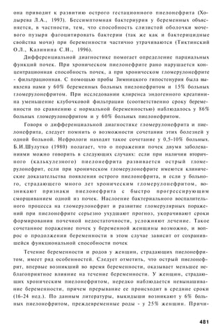 она приводит к развитию острого гестационного пиелонефрита (Хо­
дырева Л.А., 1993). Бессимптомная бактериурия у беременных объяс­
няется, в частности, тем, что способность слизистой оболочки моче­
вого пузыря фагоцитировать бактерии (так же как и бактерицидные
свойства мочи) при беременности частично утрачиваются (Тиктинский
О.Л., Калинина С.Н., 1996).
    Дифференциальной диагностике помогает определение парциальных
функций почек. При хроническом пиелонефрите рано нарушается кон­
центрационная способность почек, а при хроническом гломерулонефрите
- фильтрационная. С помощью пробы Зимницкого гипостенурия была вы­
явлена нами у 60% беременных больных пиелонефритом и 15% больных
гломерулонефритом. При исследовании клиренса эндогенного креатини-
на уменьшение клубочковой фильтрации (соответственно сроку береме­
нности по сравнению с нормальной беременностью) наблюдалось у 86%
больных гломерулонефритом и у 60% больных пиелонефритом.
    Говоря о дифференциальной диагностике гломерулонефрита и пие­
лонефрита, следует помнить о возможности сочетания этих болезней у
одной больной. Нефрологи находят такое сочетание у 0,5-10% больных.
Б.И.Шулутко (1980) полагает, что о поражении почек двумя заболева­
ниями можно говорить в следующих случаях: если при наличии вторич­
ного ( к а л ь к у л е з н о г о ) п и е л о н е ф р и т а р а з в и в а е т с я о с т р ы й гломе­
рулонефрит, если при хроническом гломерулонефрите имеются клиниче­
ские доказательства появления острого пиелонефрита, и если у больно­
го, страдающего много лет хроническим г л о м е р у л о н е ф р и т о м , во­
зникают п р и з н а к и п и е л о н е ф р и т а с быстро п р о г р е с с и р у ю щ и м
сморщиванием одной из почек. Наслоение бактериального воспалитель­
ного процесса на гломерулонефрит и развитие гломерулярных пораже­
ний при пиелонефрите серьезно ухудшают прогноз, укорачивают сроки
формирования почечной недостаточности, усложняют лечение. Такое
сочетанное поражение почек у беременной женщины возможно, и воп­
рос о продолжении беременности в этом случае зависит от сохранив­
шейся функциональной способности почек
    Течение беременности и родов у женщин, страдающих пиелонефри­
том, имеет ряд особенностей. Следует отметить, что острый пиелонеф­
рит, впервые возникший во время беременности, оказывает меньшее не­
благоприятное влияние на течение беременности. У женщин, страдаю­
щих хроническим пиелонефритом, нередко наблюдается невынашива­
ние беременности, причем прерывание ее происходит в средние сроки
(16-24 нед.). По данным литературы, выкидыши возникают у 6% боль­
ных пиелонефритом, преждевременные роды - у 2 5 % женщин. Причи-


                                                                                             481
 