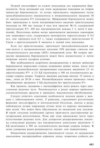 Острый пиелонефрит не служит показанием для прерывания бере­
менности. Если возникают для этого акушерские показания во втором
триместре беременности, то лучше производить прерывание путем
трансабдоминального амниоцентеза и интраамниального введения 50
мг простагландина F 2a (энзапроста). Прерывание беременности может
быть произведено и путем внутримышечного введения простагландина
(ноладор по 500 мкг каждые 4 часа или простин М-15, содержащий
простагландин F 2a , 250 мкг внутримышечно каждые 3 ч, всего 6 инъ­
екций). Подготовка шейки матки производится введением ламинарии
или цервипрост-геля, содержащего динопрастен (простагландин Е 0,5
мг), или препидил-геля 0,5 г, также содержащего простагландин Е.
Свечи с простагландином Е вводятся в задний свод влагалища.
   Если нет простагландина, производят трансабдоминальный ам-
нио-центез и интраамниальное введение 50% раствора глюкозы или
гипертонического раствора (20%) поваренной соли. Во втором три­
местре прерывание беременности может быть осуществлено и путем
операции малого кесарева сечения.
    При необходимости досрочного родоразрешения в третьем триместре
беременности определяют степень созревания шейки матки, после чего
проводят родовозбуждение внутривенным капельным введением 2,5 мг
простагландина F 2a и 2,5 ЕД окситоцина в 500 мл изотонического ра­
створа хлорида натрия. Скорость введения раствора вначале 12 капель в
мин., затем до 20-24 в мин. Родовозбуждение можно проводить также
внутривенным введением 5 ЕД окситоцина без простагландина F 2a .
    Как правило, женщины с пиелонефритом могут рожать через есте­
ственные р о д о в ы е пути. Рекомендуется в родах широко применять
спазмолитические средства и проводить максимальное обезболивание.
    Следует отметить некоторые особенности ведения родов у жен­
щин с заболеваниями почек. У р о ж е н и ц , страдающих различными
формами пиелонефрита и мочекаменной болезнью, иногда в родах
наблюдается острое нарушение оттока мочи из верхних мочевыводя­
щих путей. Это может быть обусловлено их окклюзией или спазмом.
В такой ситуации необходимо срочно произвести двустороннюю ка­
тетеризацию мочеточников. Роды при этом продолжают вести через
естественные родовые пути. Для ускорения родоразрешения показа­
на стимуляция родовых сил внутривенным капельным введением 5
ЕД окситоцина в 500 мл изотонического раствора хлорида натрия. В
целях ускорения родов рекомендуется эпизио- или перинеотомия.
   Оперативное родоразрешение производится только по акушерским
показаниям: внутриутробная асфиксия плода, вторичная слабость ро-


                                                                 483
 