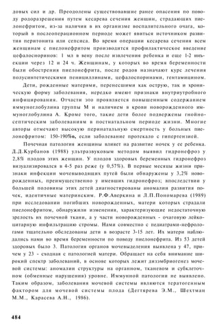 довых сил и др. Преодолены существовавшие ранее опасения по пово­
ду родоразрешения путем кесарева сечения женщин, страдающих пие­
лонефритом, из-за наличия в их организме воспалительного очага, ко­
торый в послеоперационном периоде может явиться источником разви­
тия перитонита или сепсиса. Во время операции кесарева сечения всем
женщинам с пиелонефритом производится профилактическое введение
цефалосноринов: 1 мл в вену после извлечения ребенка и еще 1-2 инъ­
екции через 12 и 24 ч. Женщинам, у которых во время беременности
были обострения пиелонефрита, после родов назначают курс лечения
полусинтетическими пенициллинами, цефалоспоринами, гентамицином.
    Дети, рожденные матерями, перенесшими как острую, так и хрони­
ческую форму заболевания, нередко имеют признаки внутриутробного
инфицирования. Отчасти это проявляется повышенным содержанием
иммуноглобулина группы М и наличием в крови новорожденного им­
муноглобулина А. Кроме того, такие дети более подвержены гнойно-
септическим заболеваниям в постнатальном периоде жизни. Многие
авторы отмечают высокую перинатальную смертность у больных пие­
лонефритом: 150-190%о, если заболевание протекало с гипертензией.
    Почечная патология женщины влияет на развитие ночек у ее ребенка.
Д.Д.Курбанов (1988) ультразвуковым методом выявил гидронефроз у
2,8% плодов этих женщин. У плодов здоровых беременных гидронефроз
визуализировался в 4-5 раз реже (у 0,57%). В первые месяцы жизни при­
знаки инфекции мочевыводящих путей были обнаружены у 3,2% ново­
рожденных, преимущественно у имевших гидронефроз; впоследствии у
большей половины этих детей диагностированы аномалии развития по­
чек, идентичные материнским. Р.Ф.Аверкина и Л.П.Пономарева (1989)
при исследовании погибших новорожденных, матери которых страдали
пиелонефритом, обнаружили изменения, характеризующие недостаточную
зрелость их почечной ткани, а у части новорожденных - очаговую лейко­
цитарную инфильтрацию стромы. Нами совместно с педиатрами-нефроло­
гами тщательно обследованы дети в возрасте 3-15 лет. Их матери наблю­
дались нами во время беременности по поводу пиелонефрита. Из 53 детей
здоровых было 3. Патология органов мочевыделения выявлена у 47, при­
чем у 23 - сходная с патологией матери. Обращает на себя внимание ши­
рокий спектр заболеваний, в основе которых лежит дизэмбриогенез моче­
вой системы: аномалии структуры на органном, тканевом и субклеточ­
ном (обменные нарушения) уровне. Иммунной патологии не выявлено.
Таким образом, заболевания мочевой системы являются тератогенным
фактором для м очев ой с и с т е м ы плода (Дегтярева Э.М., Шехтман
М.М., Карасева А.Н., 1986).



484
 