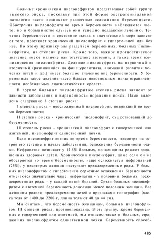 Больные хроническим пиелонефритом представляют собой группу
в ы с о к о г о р и с к а , п о с к о л ь к у при э т о й ф о р м е э к с т р а г е н и т а л ь н о й
патологии часто возникают р а з л и ч н ы е осложнения б е р е м е н н о с т и .
Обострения пиелонефрита во время беременности наблюдаются час­
то, но в большинстве случаев они успешно поддаются лечению. Те­
чение беременности и состояние плода в значительной мере зависят
от того, протекает хронический пиелонефрит с гипертензией или без
нее. По этому признаку мы разделяем беременных, больных пиело­
нефритом, на степени риска. Кроме того, важное прогностическое
значение имеют наличие или отсутствие азотемии, а также время воз­
никновения пиелонефрита. Д е л е н и е пиелонефрита на первичный и
вторичный (развившийся на фоне уролитиаза, аномалий развития мо­
чевых путей и др.) имеет большое значение вне беременности. У бе­
ременных такое деление часто бывает невозможным из-за ограничен­
ности необходимых диагностических средств.
    В г р у п п е б о л ь н ы х п и е л о н е ф р и т о м с т е п е н ь р и с к а з а в и с и т от
давности заболевания и выраженности поражения почек. Нами выде­
лены следующие 3 степени риска:
    I степень риска - неосложненный пиелонефрит, возникший во вре­
мя беременности;
    II степень риска - хронический пиелонефрит, существовавший до
беременности;
    III степень риска - хронический пиелонефрит с гипертензией или
азотемией, пиелонефрит единственной почки.
    Если пиелонефрит возник во время беременности, несмотря на ос­
трое его течение в начале заболевания, осложнения беременности ред­
ки. Нефропатия возникает у 12,5% больных, но женщины рожают доно­
шенных здоровых детей. Хронический пиелонефрит, даже если он не
обостряется во время беременности, чаще осложняется нефропатией
(25%), у некоторых женщин наступают преждевременные роды. У боль­
ных пиелонефритом с гипертензией серьезные осложнения беременности
отмечаются значительно чаще: нефропатия - у половины больных, преж­
девременные роды - у каждой пятой больной. Среди больных пиелонеф­
ритом с азотемией беременность доносили менее половины женщин. Все
женщины родили преждевременно детей с признаками гипотрофии (мас­
са тела от 1400 до 2200 г, длина тела от 40 до 44 см).
    Мы считаем, что беременность женщинам, больным пиелонефри­
том III степени риска, противопоказана. В эту группу, кроме беремен­
ных с гипертензией или азотемией, мы относим также и больных, стра­
дающих пиелонефритом единственной почки. Беременность способ-


                                                                                               485
 