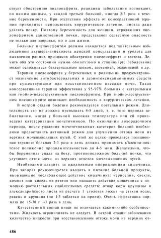 ствует обострению пиелонефрита, рецидивы заболевания возникают,
по нашим данным, у каждой третьей больной, иногда 2-3 раза в тече­
ние беременности. При отсутствии эффекта от консервативной тера­
пии приходится использовать хирургическое лечение, иногда даже
удалять почку. Поэтому беременность для женщин, страдающих пие­
лонефритом единственной почки, представляет серьезную опасность
не только для здоровья, но и для жизни.
      Больные пиелонефритом должны находиться под тщательным наб­
людением акушера-гинеколога женской консультации и уролога для
выявления ранних признаков обострения пиелонефрита и гестоза. Ле­
чить оба эти состояния нужно обязательно в стационаре. Заболевание
может осложниться бактериальным шоком, азотемией, эклампсией и др.
      Терапия пиелонефрита у беременных и родильниц предусматрива­
ет назначение антибактериальных и дезинтоксикационнных средств
при с у щ е с т в у ю щ е м или в о с с т а н о в л е н н о м п а с с а ж е м о ч и . Т а к а я
консервативная терапия эффективна у 95-97% больных с катаральным
или гнойно-недеструктивным пиелонефритом. При гнойно-деструктив­
ном пиелонефрите возникает необходимость в хирургическом лечении.
      В острой стадии болезни рекомендуется постельный режим. Дли­
тельность его не должна превышать 4-8 дней, т. е. того периода за­
б о л е в а н и я , когда у б о л ь н о й высокая т е м п е р а т у р а или ей произ­
ведена катетеризация мочеточников. По окончании лихорадочного
периода, после удаления мочеточниковых катетеров больной необхо­
димо предоставить активный режим для улучшения оттока мочи из
верхних мочевыводящих путей. С этой же целью проводится позицион­
ная терапия: больная 2-3 раза в день должна принимать кЪленно-лок-
тевое положение продолжительностью до 4-5 мин. Желательно, что­
бы беременная спала на боку, противоположном больной почке, что
улучшает отток мочи из верхних отделов мочевыводящих путей.
    Необходимо следить за ежедневным опорожнением кишечника.
При запорах рекомендуется вводить в питание больной продукты,
вызывающие послабляющее действие кишечника: чернослив, свеклу,
компот или кисель из ревеня или наладить действие кишечника с по­
мощью растительных слабительных средств: отвар коры крушины и
александрийского листа из расчета 1 столовая ложка на стакан воды,
ревень и крушина (по 1-3 таблетки на прием). Очень эффективна нор-
маза по 15-30 г 1-3 раза в день.
    Качественный состав пищи не отличается какими-либо особеннос­
тями. Жидкость ограничивать не следует. В острой стадии заболевания
количество жидкости при восстановленном оттоке мочи из верхних от-


486
 