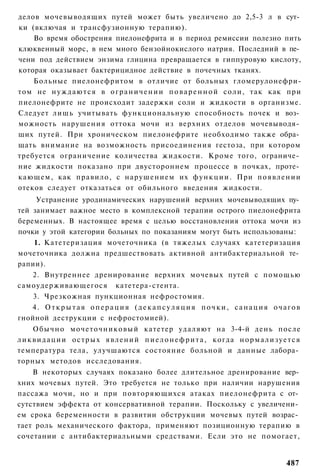 делов мочевыводящих путей может быть увеличено до 2,5-3 л в сут­
ки (включая и трансфузионную терапию).
    Во время обострения пиелонефрита и в период ремиссии полезно пить
клюквенный морс, в нем много бензойнокислого натрия. Последний в пе­
чени под действием энзима глицина превращается в гиппуровую кислоту,
которая оказывает бактерицидное действие в почечных тканях.
    Больные пиелонефритом в отличие от больных гломерулонефри-
том не н у ж д а ю т с я в о г р а н и ч е н и и п о в а р е н н о й соли, так как при
пиелонефрите не происходит задержки соли и жидкости в организме.
Следует лишь учитывать функциональную способность почек и воз­
можность нарушения оттока мочи из верхних отделов мочевыводя­
щих путей. При хроническом пиелонефрите необходимо также обра­
щать внимание на возможность присоединения гестоза, при котором
требуется ограничение количества жидкости. Кроме того, ограниче­
ние жидкости показано при двустороннем процессе в почках, проте­
кающем, как правило, с нарушением их ф у н к ц и и . При появлении
отеков следует отказаться от обильного введения жидкости.
     Устранение уродинамических нарушений верхних мочевыводящих пу­
тей занимает важное место в комплексной терапии острого пиелонефрита
беременных. В настоящее время с целью восстановления оттока мочи из
почки у этой категории больных по показаниям могут быть использованы:
    1. Катетеризация мочеточника (в тяжелых случаях катетеризация
мочеточника должна предшествовать активной антибактериальной те­
рапии).
    2. Внутреннее дренирование верхних мочевых путей с помощью
самоудерживающегося катетера-стента.
    3. Чрезкожная пункционная нефростомия.
    4. Открытая операция (декапсуляция почки, санация очагов
гнойной деструкции с нефростомией).
      Обычно мочеточниковый катетер удаляют на 3-4-й день после
л и к в и д а ц и и о с т р ы х я в л е н и й п и е л о н е ф р и т а , когда н о р м а л и з у е т с я
температура тела, улучшаются состояние больной и данные лабора­
торных методов исследования.
    В некоторых случаях показано более длительное дренирование вер­
хних мочевых путей. Это требуется не только при наличии нарушения
пассажа мочи, но и при повторяющихся атаках пиелонефрита с от­
сутствием эффекта от консервативной терапии. Поскольку с увеличени­
ем срока беременности в развитии обструкции мочевых путей возрас­
тает роль механического фактора, применяют позиционную терапию в
сочетании с антибактериальными средствами. Если это не помогает,


                                                                                                 487
 