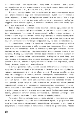 альтернативой             оперативному лечению       является      длительное
дренирование почки специальным мочеточниковым катетером-аген­
том (Лоиаткина О.Н., Васильева Э.В., 1990).
    Следует подчеркнуть, что использование консервативных мето­
дов д р е н и р о в а н и я верхних мочевыводящих путей (катетеризация,
стенирование), а также иеркутанной нефростомии допустимо в слу­
чаях, когда отсутствуют клинико-лабораторные признаки гнойно-де­
структивного пиелонефрита, в лечении которого основное место при­
надлежит открытой операции.
    Таким образом, своевременное восстановление уродинамики по­
средством катетеризации мочеточника, в том числе длительной (стент)
или посредством чрезкожной пункционной нефростомии, позволяет в
значительной мере сократить число беременных с гнойно-деструктив­
ными формами острого пиелонефрита, из-за которых приходится вы­
полнять не только оперативную нефростомию, но даже нефрэктомию.
    Следовательно, алгоритм лечения острого гестационного пиело­
нефрита должен включать в себя раннее использование более щадя­
щих методов отведения мочи и антибактериальную терапию, осуще­
ствляемые иод контролем ультразвукового исследования почек в ди­
намике. Выбор адекватного метода дренирования почки зависит от
продолжительности атаки пиелонефрита, иовторности этих атак, вы­
раженности интоксикации, степени расширения чашечно-лоханочной
системы почки, наличия пузырно-мочеточникового рефлюкса, срока
беременности, характера микрофлоры.
    В начале развития заболевания можно ограничиться обычной кате­
теризацией мочеточника с раздельным клиническим и бактериологи­
ческим исследованием мочи из обеих ночек. В случае возобновления
атак пиелонефрита и необходимости повторных катетеризации моче­
точника целесообразным является постоянное дренирование верхних
мочевых путей с помощью самоудерживающегося катетера-стента. В
тех случаях, когда стент не обеспечивает полноценное дренирование
пораженной почки и купирование пиелонефрита, возникают абсолют­
ные показания к чрезкожной пункционной нефростомии. У беременных
с аномалиями развития верхних мочевых путей (нейромышечная дисп-
лазия, удвоение мочеточников) оптимальным методом дренирования
следует считать чрезкожную пункционную нефростомию.
    Патогенез бактериотоксического шока связан с нарушением отто­
ка мочи из верхних отделов мочевыводящих путей, в результате чего
эндотоксины грамотрицательной микрофлоры попадают в ток крови в
результате в о з н и к н о в е н и я лоханочно-почечных р е ф л ю к с о в . Часто


488
 