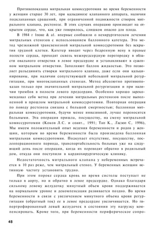 Противопоказана митральная комиссуротомия во время беременности
у женщин старше 30 лет, при калыдинозе клапанного аппарата, наличии
подклапанных сращений, при ограниченной подвижности створок мит­
рального клапана, рестенозе. В этих случаях операцию производят на от­
крытом сердце, что, как уже говорилось, слишком опасно для плода.
    В 1984 г 1поие & а1. впервые сообщили о нехирургическом лечении
митральных стенозов с использованием баллонного катетера. Это ме­
тод чрезкожной трансвенозной митральной комиссуротомии без вскры­
тия грудной клетки. Катетер вводят через бедренную вену в правые
полости сердца, проходят сквозь межнредсердную перегородку в обла­
сти овального отверстия в левое предсердие и устанавливают в сужен­
ном митральном отверстии. Заполняют баллон жидкостью. Это позво­
ляет разъединять створки митрального клапана, даже если они кальци­
нированы, при наличии сопутствующей небольшой митральной регур-
гитации, при многоклапанных стенозах. Метод абсолютно противопо­
казан только при значительной митральной регургитации и при нали­
чии тромбов в полости левого предсердия. Особенно хорошо зареко­
мендовал себя метод при лечении митральных рестенозов после выпол­
ненной в прошлом митральной комиссуротомии. Повторная операция
по поводу рестеноза связана с большой смертностью; баллонная мит­
ральная комиссуротомия, будучи менее инвазивной, лучше переносится
больными. Эта операция пришла, посуществу, на смену митральной
комиссуротомии (Коков Л.С. и соавт., 1991; Тап К., .Гасзоп С, 1996),
Мы имеем положительный опыт ведения беременности и родов у жен­
щин, которым во время беременности была произведена баллонная
митральная комиссуротомия. Подкупает отсутствие, посуществу, пос­
леоперационного периода, транспортабельность больных уже на следу­
ющий день после операции, когда их переводят обратно в родильный
дом, откуда они поступили в кардиохирургическую клинику.
    Недостаточность м и т р а л ь н о г о к л а п а н а у небеременных встреча­
ется в 10 раз реже, чем митральный стеноз. У беременных женщин ис­
тинную частоту установить трудно.
    При этом пороке сердца кровь во время систолы поступает не
только в аорту, но и обратно в левое предсердие. Однако благодаря
сильному левому желудочку минутный объем крови поддерживается
на нормальном уровне и декомпенсация развивается поздно. Во время
беременности в связи с увеличением минутного объема крови регур-
гитация (обратный ток) ее в левое предсердие увеличивается. Но ги­
пертрофированный левый желудочек в состоянии эту нагрузку ком­
пенсировать. Кроме того, при беременности периферическое сопро-

48
 