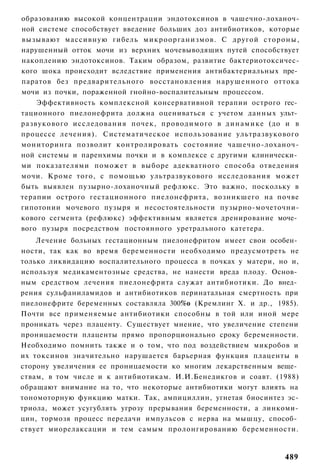 образованию высокой концентрации эндотоксинов в чашечно-лоханоч-
ной системе способствует введение больших доз антибиотиков, которые
вызывают массивную гибель микроорганизмов. С другой стороны,
нарушенный отток мочи из верхних мочевыводящих путей способствует
накоплению эндотоксинов. Таким образом, развитие бактериотоксичес-
кого шока происходит вследствие применения антибактериальных пре­
паратов без предварительного восстановления нарушенного оттока
мочи из почки, пораженной гнойно-воспалительным процессом.
    Эффективность комплексной консервативной терапии острого гес­
тационного пиелонефрита должна оцениваться с учетом данных ульт­
развукового исследования почек, проводимого в д и н а м и к е (до и в
процессе лечения). Систематическое использование ультразвукового
мониторинга позволит контролировать состояние чашечно-лоханоч-
ной системы и паренхимы почки и в комплексе с другими клинически­
ми показателями поможет в выборе адекватного способа отведения
мочи. Кроме того, с помощью ультразвукового исследования может
быть выявлен пузырно-лоханочный рефлюкс. Это важно, поскольку в
терапии острого гестационного пиелонефрита, возникшего на почве
гипотонии мочевого пузыря и несостоятельности пузырно-мочеточни-
кового сегмента (рефлюкс) эффективным является дренирование моче­
вого пузыря посредством постоянного уретрального катетера.
    Лечение больных гестационным пиелонефритом имеет свои особен­
ности, так как во время беременности необходимо предусмотреть не
только ликвидацию воспалительного процесса в почках у матери, но и,
используя медикаментозные средства, не нанести вреда плоду. Основ­
ным средством лечения пиелонефрита служат антибиотики. До внед­
рения сульфаниламидов и антибиотиков перинатальная смертность при
пиелонефрите беременных составляла 300%о (Кремлинг X. и др., 1985).
Почти все применяемые антибиотики способны в той или иной мере
проникать через плаценту. Существует мнение, что увеличение степени
проницаемости плаценты прямо пропорционально сроку беременности.
Необходимо помнить также и о том, что под воздействием микробов и
их токсинов значительно нарушается барьерная функция плаценты в
сторону увеличения ее проницаемости ко многим лекарственным веще­
ствам, в том числе и к антибиотикам. И.И.Бенедикгов и соавт. (1988)
обращают внимание на то, что некоторые антибиотики могут влиять на
тономоторную функцию матки. Так, ампициллин, угнетая биосинтез эс-
триола, может усугублять угрозу прерывания беременности, а линкоми-
цин, тормозя процесс передачи импульсов с нерва на мышцу, способ­
ствует миорелаксации и тем самым пролонгированию беременности.


                                                                 489
 