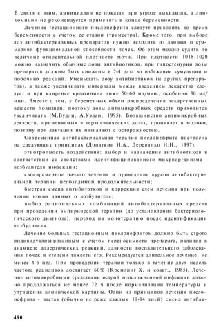 В связи с этим, ампициллин не показан при угрозе выкидыша, а лин-
комицин не рекомендуется применять в конце беременности.
    Лечение гестационного пиелонефрита следует проводить во время
беременности с учетом ее стадии (триместра). Кроме того, при выборе
доз антибактериальных препаратов нужно исходить из данных о сум­
марной функциональной способности почек. Об этом можно судить по
величине относительной плотности мочи. При плотности 1018-1020
можно назначить обычные дозы антибиотиков, при гипостенурии дозы
препаратов должны быть снижены в 2-4 раза во избежание кумуляции и
побочных реакций. Уменьшать дозу антибиотиков (и других препара­
тов), а также увеличивать интервалы между введением лекарства сле­
дует и при клиренсе креатинина ниже 50-60 мл/мин., особенно 30 мл/
мин. Вместе с тем, у беременных объем распределения лекарственных
веществ повышен, поэтому дозы антимикробных средств приходится
увеличивать (М.Вудли, А.Уэлан, 1995). Большинство антимикробных
лекарств, применяемых в терапевтических дозах, проникает в молоко,
поэтому при лактации их назначают с осторожностью.
    Современная антибактериальная терапия пиелонефрита построена
на следующих принципах (Лопаткин Н.А., Деревянко И.И., 1997):
    этиотропность воздействия: выбор и назначение антибиотиков в
соответствии со свойствами идентифицированного микроорганизма -
возбудителя инфекции;
    своевременное начало лечения и проведение курсов антибактери­
альной терапии необходимой продолжительности;
    быстрая смена антибитотков и коррекция схем лечения при полу­
чении новых данных о возбудителе;
    выбор р а ц и о н а л ь н ы х к о м б и н а ц и й а н т и б а к т е р и а л ь н ы х средств
при проведении эмпирической терапии (до установления бактериоло­
гического диагноза), переход на монотерапию после идентификации
возбудителя.
    Лечение больных гестационным пиелонефритом должно быть строго
индивидуализированным с учетом переносимости препарата, наличия в
анамнезе аллергических реакций, давности воспалительного заболева­
ния почек и степени тяжести его. Рекомендуется длительное лечение, не
менее 4-6 нед. При проведении терапии только в течение двух недель
частота рецидивов достигает 60% (Кремлинг X. и соавт., 1985). Лече­
ние антимикробными средствами острой неосложненной инфекции долж­
но продолжаться не менее 72 ч после нормализации температуры и
улучшения клинической картины. Один из принципов лечения пиело­
нефрита - частая (обычно не реже каждых 10-14 дней) смена антибак-


490
 