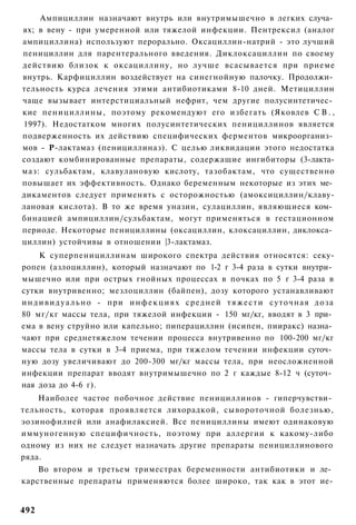 Ампициллин назначают внутрь или внутримышечно в легких случа­
ях; в вену - при умеренной или тяжелой инфекции. Пентрексил (аналог
ампициллина) используют перорально. Оксациллин-натрий - это лучший
пенициллин для парентерального введения. Диклоксациллин по своему
действию близок к оксациллину, но лучше всасывается при приеме
внутрь. Карфициллин воздействует на синегнойную палочку. Продолжи­
тельность курса лечения этими антибиотиками 8-10 дней. Метициллин
чаще вызывает интерстициальный нефрит, чем другие полусинтетичес­
кие пенициллины, поэтому рекомендуют его избегать (Яковлев С В . ,
1997). Недостатком многих полусинтетических пенициллинов является
подверженность их действию специфических ферментов микроорганиз­
мов - Р-лактамаз (пенициллиназ). С целью ликвидации этого недостатка
создают комбинированные препараты, содержащие ингибиторы (3-лакта-
маз: сульбактам, клавулановую кислоту, тазобактам, что существенно
повышает их эффективность. Однако беременным некоторые из этих ме­
дикаментов следует применять с осторожностью (амоксициллин/клаву-
лановая кислота). В то же время уназин, сулациллин, являющиеся ком­
бинацией ампициллин/сульбактам, могут применяться в гестационном
периоде. Некоторые пенициллины (оксациллин, клоксациллин, диклокса­
циллин) устойчивы в отношении |3-лактамаз.
      К суперпенициллинам широкого спектра действия относятся: секу-
ропен (азлоциллин), который назначают по 1-2 г 3-4 раза в сутки внутри­
мышечно или при острых гнойных процессах в почках по 5 г 3-4 раза в
сутки внутривенно; мезлоциллин (байпен), дозу которого устанавливают
и н д и в и д у а л ь н о - при и н ф е к ц и я х средней т я ж е с т и суточная д о з а
80 мг/кг массы тела, при тяжелой инфекции - 150 мг/кг, вводят в 3 при­
ема в вену струйно или капельно; пиперациллин (исипен, пииракс) назна­
чают при среднетяжелом течении процесса внутривенно по 100-200 мг/кг
массы тела в сутки в 3-4 приема, при тяжелом течении инфекции суточ­
ную дозу увеличивают до 200-300 мг/кг массы тела, при неосложненной
инфекции препарат вводят внутримышечно по 2 г каждые 8-12 ч (суточ­
ная доза до 4-6 г).
    Наиболее частое побочное действие пенициллинов - гиперчувстви­
тельность, которая проявляется лихорадкой, сывороточной болезнью,
эозинофилией или анафилаксией. Все пенициллины имеют одинаковую
иммуногенную специфичность, поэтому при аллергии к какому-либо
одному из них не следует назначать другие препараты пенициллинового
ряда.
    Во втором и третьем триместрах беременности антибиотики и ле­
карственные препараты применяются более широко, так как в этот ие-


492
 