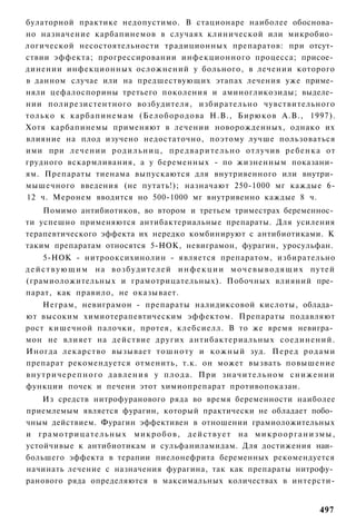 булаторной практике недопустимо. В стационаре наиболее обоснова­
но назначение карбапинемов в случаях клинической или микробио­
логической несостоятельности традиционных препаратов: при отсут­
ствии эффекта; прогрессировании инфекционного процесса; присое­
динении инфекционных осложнений у больного, в лечении которого
в данном случае или на предшествующих этапах лечения уже приме­
няли цефалоспорины третьего поколения и аминогликозиды; выделе­
нии полирезистентного возбудителя, избирательно чувствительного
только к карбапинемам (Белобородова Н.В., Бирюков А.В., 1997).
Хотя карбапинемы применяют в лечении новорожденных, однако их
влияние на плод изучено недостаточно, поэтому лучше пользоваться
ими при лечении родильниц, п р е д в а р и т е л ь н о отлучив р е б е н к а от
грудного вскармливания, а у беременных - по жизненным показани­
ям. Препараты тиенама выпускаются для внутривенного или внутри­
мышечного введения (не путать!); назначают 250-1000 мг каждые 6-
12 ч. Меронем вводится но 500-1000 мг внутривенно каждые 8 ч.
    Помимо антибиотиков, во втором и третьем триместрах беременнос­
ти успешно применяются антибактериальные препараты. Для усиления
терапевтического эффекта их нередко комбинируют с антибиотиками. К
таким препаратам относятся 5-НОК, невиграмон, фурагин, уросульфан.
      5-НОК - нитрооксихинолин - является препаратом, избирательно
д е й с т в у ю щ и м н а в о з б у д и т е л е й и н ф е к ц и и м о ч е в ы в о д я щ и х путей
(грамиоложительных и грамотрицательных). Побочных влияний пре­
парат, как правило, не оказывает.
      Неграм, невиграмон - препараты налидиксовой кислоты, облада­
ют высоким химиотерапевтическим эффектом. Препараты подавляют
рост кишечной палочки, протея, клебсиелл. В то же время невигра­
мон не влияет на действие других антибактериальных соединений.
Иногда лекарство вызывает т о ш н о т у и кожный зуд. Перед родами
препарат рекомендуется отменить, т.к. он может вызвать повышение
в н у т р и ч е р е п н о г о давления у п л о д а . При з н а ч и т е л ь н о м с н и ж е н и и
функции почек и печени этот химиопрепарат противопоказан.
    Из средств нитрофуранового ряда во время беременности наиболее
приемлемым является фурагин, который практически не обладает побо­
чным действием. Фурагин эффективен в отношении грамиоложительных
и г р а м о т р и ц а т е л ь н ы х м и к р о б о в , д е й с т в у е т на м и к р о о р г а н и з м ы ,
устойчивые к антибиотикам и сульфаниламидам. Для достижения наи­
большего эффекта в терапии пиелонефрита беременных рекомендуется
начинать лечение с назначения фурагина, так как препараты нитрофу­
ранового ряда определяются в максимальных количествах в интерсти-


                                                                                                  497
 
