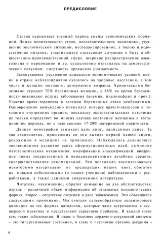 ПРЕДИСЛОВИЕ




    Страна переживает трудный период смены экономических форма­
ций. Ломка политического строя, несостоятельность экономики, ухуд­
шение экологической ситуации, несбалансированное, а порою и недо­
статочное питание, участившиеся стрессовые ситуации в быту и об­
щественно-производственной сфере, широкое распространение алко­
голизма и наркомании и др. существенно отразились па демографи­
ческой ситуации: смертность превысила рождаемость.
    Затянувшееся ухудшение социально-экономических условий жиз­
ни в стране неблагоприятно сказалось на здоровье населения, в том
числе и женщин молодого, детородного возраста. Хроническими бо­
лезнями страдает 70% беременных женщин, у 8 6 % во время беремен­
ности возникают острые заболевания (анемия, пиелонефрит и проч.).
Участие врача-терапевта в ведении беременных стало необходимым.
Одновременно вынужденно повысился интерес врачей-акушеров к па­
тологии внутренних органов, поскольку экстрагенитальная патология
не только определяет во многих случаях состояние женщины в геста-
ционном периоде, но с нею связано 17-20% материнской смертности.
      Данная монография замыкает цепь книг, написанных ранее. За
два десятилетия, прошедших со дня выхода первой нашей книги,
р е в о л ю ц и и в м е д и ц и н е не п р о и з о ш л о . Н а б л ю д а л о с ь д а л ь н е й ш е е
эволюционное развитие ранее сформулированных идей, у ю ч н е н и е
патогенетических механизмов, модификация классификаций, внедре­
ние новых лекарственных и немедикаментозных лечебных средств,
совершенствование рекомендаций. Это позволило воспользоваться
некоторыми материалами из предыдущих наших книг, обогатив
их новыми собственными (и наших учеников) наблюдениями и раз­
работками, а также данными современной литературы.
    Читатель, несомненно, обратит внимание на два обстоятельства:
первое - различный объем информации об отдельных нозологических
формах, второе - отсутствие сведений о ряде заболеваний. Это объясняется
следующими причинами. Мы считали целесообразным акцентировать
внимание па тех формах патологии, которые чаще встречаются в аку­
шерской практике и представляют серьезную проблему. В каждой главе
есть такие заболевания. В главе о болезнях сердечно-сосудистой системы
- это гипертензивные состояния, в главе о патологии органов дыхания -

4
 