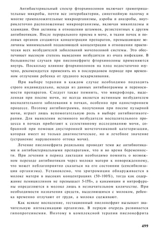 Антибактериальный спектр фторхинолонов включает грамотрица-
тельные микробы, почти все энтеробактерии, синегнойную палочку и
многие грамположительные микроорганизмы, аэробы и анаэробы, внут-
риклеточно расположенные микроорганизмы, включая микоплазмы и
хламидии. Они активны в отношении штаммов, резистентных к другим
антибиотикам. После перорального приема в моче, в ткани почек и по­
ловых органов создаются концентрации препаратов, превышающие ве­
личины минимальной подавляющей концентрации в отношении практи­
чески всех возбудителей заболеваний мочеполовой системы. Это обес­
печивает высокую степень выведения возбудителя из очага инфекции. В
большинстве случаев при пиелонефрите фторхинолоны применяются
внутрь. Поскольку влияние фторхинолонов на плод недостаточно изу­
чено, рекомендуется применять их в послеродовом периоде при времен­
ном отлучении ребенка от грудного вскармливания.
    При в ы б о р е т е р а п и и в каждом случае н е о б х о д и м о подходить
строго индивидуально, исходя из данных антибиограммы и переноси­
мости препаратов. Следует также помнить, что микрофлора, выде­
ленная при посеве мочи, не всегда является истинным возбудителем
воспалительного заболевания в почках, особенно при одностороннем
процессе. Поэтому антибиограмма, полученная при посеве пузырной
мочи, играет лишь вспомогательную роль в выборе антибиотикоте-
рапии. Для выявления истинного возбудителя воспалительного про­
цесса в почках прибегают к селективному исследованию мочи, со­
бранной при помощи двусторонней мочеточниковой катетеризации,
которая имеет не только диагностическое, но и лечебное значение
(устранение нарушенного оттока мочи).
    Лечение пиелонефрита родильниц проводят теми же антибиотика­
ми и антибактериальными препаратами, что и во время беременнос­
ти. При лечении в период лактации необходимо помнить о возмож­
ном переходе антибиотиков через молоко матери к новорожденному,
что может неблагоприятно сказаться на его состоянии (сенсибилиза­
ция организма). Установлено, что эритромицин обнаруживается в
молоке матери в высоких концентрациях (50-100%), тогда как содер­
жание пенициллинов не превышает 5-15%», а канамицин и нитрофура-
ны определяются в молоке лишь в незначительном количестве. При
необходимости назначения средств, выделяющихся с молоком, ребен­
ка временно отлучают от груди, а молоко сцеживают.
      Как всякое воспаление, гестационный пиелонефрит вызывает зна­
чительную интоксикацию организма. В первую очередь развивается
г и п о п р о т е и н е м и я . Поэтому в к о м п л е к с н о й терапии п и е л о н е ф р и т а


                                                                                          499
 