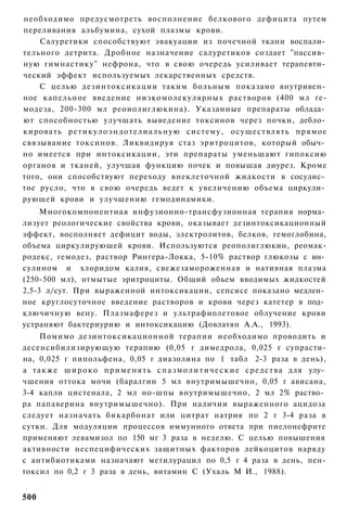 необходимо предусмотреть восполнение белкового дефицита путем
переливания альбумина, сухой плазмы крови.
    Салуретики способствуют эвакуации из почечной ткани воспали­
тельного детрита. Дробное назначение салуретиков создает "пассив­
ную гимнастику" нефрона, что в свою очередь усиливает терапевти­
ческий эффект используемых лекарственных средств.
    С целью дезинтоксикации таким больным показано внутривен­
ное капельное введение низкомолекулярных растворов (400 мл ге-
модеза, 200-300 мл реоиолиглюкина). Указанные препараты облада­
ют способностью улучшать выведение токсинов через почки, дебло­
кировать р е т и к у л о э н д о т е л и а л ь н у ю систему, осуществлять прямое
связывание токсинов. Ликвидируя стаз эритроцитов, который обыч­
но имеется при интоксикации, эти препараты уменьшают гипоксию
органов и тканей, улучшая функцию почек и повышая диурез. Кроме
того, они способствуют переходу внеклеточной жидкости в сосудис­
тое русло, что в свою очередь ведет к увеличению объема циркули­
рующей крови и улучшению гемодинамики.
     Многокомпонентная инфузионно-трансфузионная терапия норма­
лизует реологические свойства крови, оказывает дезинтоксикационный
эффект, восполняет дефицит воды, электролитов, белков, гемоглобина,
объема циркулирующей крови. Используются реополиглюкин, реомак-
родекс, гемодез, раствор Рингера-Локка, 5-10% раствор глюкозы с ин­
сулином и хлоридом калия, свежезамороженная и нативная плазма
(250-500 мл), отмытые эритроциты. Общий объем вводимых жидкостей
2,5-3 л/сут. При выраженной интоксикации, сепсисе показано медлен­
ное круглосуточное введение растворов и крови через катетер в под­
ключичную вену. Плазмаферез и ультрафиолетовое облучение крови
устраняют бактериурию и интоксикацию (Довлатян А.А., 1993).
     Помимо дезинтоксикационной терапии необходимо проводить и
десенсибилизирующую терапию (0,05 г димедрола, 0,025 г супрасти-
на, 0,025 г пипольфена, 0,05 г диазолина по 1 табл 2-3 раза в день),
а т а к ж е ш и р о к о п р и м е н я т ь с п а з м о л и т и ч е с к и е с р е д с т в а для улу­
чшения оттока мочи (баралгин 5 мл внутримышечно, 0,05 г ависана,
3-4 капли цистенала, 2 мл но-шпы внутримышечно, 2 мл 2% раство­
ра папаверина внутримышечно). При наличии выраженного ацидоза
следует назначать бикарбонат или цитрат натрия по 2 г 3-4 раза в
сутки. Для модуляции процессов иммунного ответа при пиелонефрите
применяют левамизол по 150 мг 3 раза в неделю. С целью повышения
активности неспецифических защитных факторов лейкоцитов наряду
с антибиотиками назначают метилурацил по 0,5 г 4 раза в день, пен-
токсил по 0,2 г 3 раза в день, витамин С (Ухаль М И., 1988).


500
 