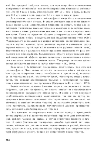 ной бактериурией требуется лечить, для чего могут быть использованы
пероральные антибиотики или антибактериальные препараты: ампицил­
лин 250 мг 4 раза в день, амоксициллин 250 мг 3 раза в день, цефалек-
син 250 мг 4 раза в день, фурагин 0,1 г 4 раза в день и проч.
    Для лечения хронического пиелонефрита могут быть использованы
физиотерапевтические методы. В стадии ремиссии применимы децимет­
ровые волны (ДМВ) слаботепловой мощности на область почек; они со­
действуют увеличению юкстамедуллярного кровотока и снижению веноз­
ного застоя в почке, уменьшению активности воспаления в верхних моче­
вых путях. Таким же эффектом обладает электрическое поле УВЧ на об­
ласть проекции почек. Синусоидальные модулированные токи (СМТ
"Амплипульс") используют для снятия активности воспалительного про­
цесса в верхних мочевых путях, усиления диуреза и повышения тонуса
верхних мочевых путей при их гипотонии (это улучшает пассаж мочи).
Постоянный ток и ультразвук можно применять независимо от фазы вос­
паления при пиелонефрите. Гальванизация области почек вызывает стой­
кий диуретический эффект, дренаж пораженных воспалительным процес­
сом канальцев, чашечек и лоханок почек. Ультразвук оказывает проти­
вовоспалительное действие на почки (Нестеров Н.И., 1991).
    Возможно у беременных применение акупунктуры для лечения
пиелонефрита. Этот метод позволяет уменьшить объем лекарствен­
ных средств (сохранить только антибиотики и уросептики), отказать­
ся от обезболивающих, спазмолитических, общеукрепляющих препа­
ратов, что снижает аллергизацию больных и препятствует уменьше­
нию иммунозащитных сил организма (Даренков А.Ф. и соавт., 1993).
    Эффективность лечения больных острым гестационным пиело­
нефритом, как уже говорилось, во многом зависит от своевременного
восстановления нарушенного оттока мочи. В связи с этим возникает
необходимость катетеризации мочеточников, так как все другие ме­
роприятия (изменения положения тела, применение растительных мо­
чегонных и антисептических средств) не позволяют достигнуть нуж­
ного результата. Катетеризация мочеточников должна предшество­
вать активной антибактериальной терапии
    Как правило, катетеризация мочеточников наряду с проводимой
антибактериальной и дезинтоксикационной терапией дает положитель­
ный эффект. Однако не всегда. В случае отсутствия такового в тече­
ние 1-2 суток (гектическая температура, ознобы, проливной пот, нара­
стание лейкоцитоза, интоксикация, проявляющаяся рвотой, бледнос­
тью, сухостью языка, патологической эйфорией или заторможеннос­
тью) необходимо ставить вопрос об оперативном вмешательстве.


502
 