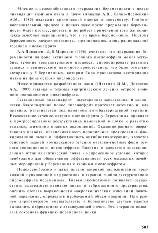 Мнение о целесообразности прерывания беременности с целью
ликвидации гнойного очага в почке (Айвазян А.В., Войно-Ясенецкий
A.M., 1985) подлежит критической оценке и пересмотру. Г н о й н о -
воспалительный процесс в почках даже после прерывания беремен­
ности будет прогрессировать и потребует применения того же комп­
лекса лечебных мероприятий, что и во время беременности. Поэтому
беременность следует сохранить, ограничившись лишь рациональной
терапией пиелонефрита.
    А.А.Довлатян, Д.В.Морозов (1996) считают, что прерывание бе­
ременности на фоне активного гнойного пиелонефрита может усугу­
бить течение воспалительного процесса, спровоцировать развитие
сепсиса и септического маточного кровотечения, что было отмечено
авторами у 5 беременных, которым была произведена экстирпация
матки на фоне острого пиелонефрита.
    Ниже приводится разработанная нами (Шехтман М.М., Довлатян
А.А., 1997) тактика и техника хирургического лечения острого гной­
ного гестационного пиелонефрита.
    Гестационный пиелонефрит - двустороннее заболевание. В клини­
чески благополучной почке пиелонефрит протекает латентно и, как
правило, излечивается под влиянием а н т и б а к т е р и а л ь н о й т е р а п и и .
Неадекватное лечение острого пиелонефрита у беременных приводит
к прогрессированию деструктивных изменений в почке и развитию
тяжелых, жизненно опасных осложнений. Оказание раннего опера­
тивного пособия, обеспечивающего полноценное дренирование бло­
кированной почки и эффективность антибиотикотерапии, является
основной задачей комплексного лечения очагово-гнойных форм ост­
рого гестационного пиелонефрита. Вовремя и адекватно восстанов­
ленный отток из септической почки - непременнное условие, которое
необходимо для обеспечения эффективности всех остальных лечеб­
ных мероприятий у беременных с гнойным пиелонефритом.
    Н е ц е л е с о о б р а з н о и даже опасно широкое использование чрез-
кожной пункционной нефростомии в терапии гнойно-деструктивного
пиелонефрита беременных. Т о л ь к о л ю м б о т о м и я позволяет осуще­
ствить тщательную ревизию почки и забрюшинного пространства,
оценить степень выраженности макроскопических изменений почеч­
ной паренхимы, определить необходимый объем операции. При ран­
нем хирургическом вмешательстве в большинстве случаев удается
выполнить нефростомию с декапсуляцией почки. Эта операция позво­
ляет сохранить функцию пораженной почки.



                                                                               503
 