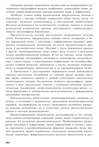 Основным методом оперативного лечения гной но-деструктивного гес­
тационного пиелонефрита является люмботомия, декапсуляция почки, ис­
сечение гнойно-некротических участков почечной ткани и нефростомия.
    Наиболее сложен выбор рациональной хирургической тактики у
беременных с очагово-гнойным поражением обеих почек, когда, по
существу, возникает необходимость в двусторонней люмбостомии.
Поэтому остановимся на особенностях лечебной тактики в случаях
развернутой клинической картины двустороннего гнойно-деструк­
тивного пиелонефрита беременных.
    П р е д п о ч т и т е л ь н а тактика двухэтапного оперативного л е ч е н и я
почек. Радикальная хирургическая санация очагов деструкции в бо­
лее пораженной почке в сочетании с нефростомией оказывает выра­
женное положительное воздействие на исход воспалительного про­
цесса в коллатеральной ночке. Поэтому у части беременных процесс
в другой, неоперированной почке может быть излечен в результате
только антибактериальной терапии. В тех же случаях, когда гнойно-
деструктивный пиелонефрит оказывается симметрично расположен­
ным с обеих сторон, а односторонняя нефростомия не способна обес­
печить стойкой ремиссии заболевания в целом, возникает необходи­
мость в хирургическом вмешательстве и на противоположной почке.
    У беременных с двусторонним поражением почек наблюдаются
тяжелые септические осложнения со стороны других органов, кото­
рые трудно поддаются терапии и требуют длительного комплексного
стационарного лечения. Осложнения гнойного пиелонефрита прояв­
ляются в виде токсического гепатита с печеночно-почечной недоста­
точностью, пневмонией, метроэндометритом (септическая матка), а у
части беременных и иолиорганной недостаточностью с выраженными
признаками энцефалопатии.
    Последовательно выполненные органосохраняющие операции на
почках в сочетании с рационально проводимой антибактериальной
терапией, плазмаферезом не только ликвидируют возникшие жизнен­
но опасные осложнения, но и позволяют достичь физиологических
сроков и методов родоразрешения.
    Органосохраняющие вмешательства целесообразны в тех случаях,
когда гнойно-деструктивные изменения почки имеют ограниченную (в
пределах 1-2 сегментов) распространенность. Необоснованное расши­
рение показаний к нефростомии вместо нефрэктомии в случаях с дале­
ко зашедшими и распространенными формами поражения почки чре­
вато развитием трудно курабельных септических осложнений (септи­
ческий эндометрит, фибринолитическое маточное кровотечение и др.).


504
 