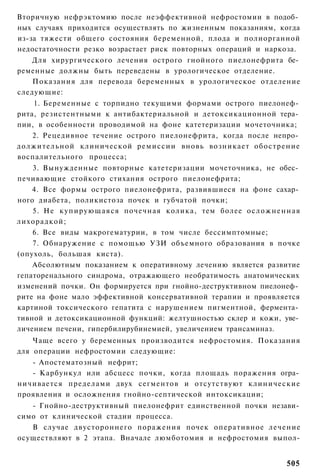 Вторичную нефрэктомию после неэффективной нефростомии в подоб­
ных случаях приходится осуществлять по жизненным показаниям, когда
из-за тяжести общего состояния беременной, плода и полиорганной
недостаточности резко возрастает риск повторных операций и наркоза.
   Для хирургического лечения острого гнойного пиелонефрита бе­
ременные должны быть переведены в урологическое отделение.
    Показания для перевода беременных в урологическое отделение
следующие:
    1. Беременные с торпидно текущими формами острого пиелонеф­
рита, резистентными к антибактериальной и детоксикационной тера­
пии, в особенности проводимой на фоне катетеризации мочеточника;
    2. Рецедивное течение острого пиелонефрита, когда после непро­
должительной клинической ремиссии вновь возникает обострение
воспалительного процесса;
    3. Вынужденные повторные катетеризации мочеточника, не обес­
печивающие стойкого стихания острого пиелонефрита;
    4. Все формы острого пиелонефрита, развившиеся на фоне сахар­
ного диабета, поликистоза почек и губчатой почки;
    5. Не купирующаяся почечная колика, тем более о с л о ж н е н н а я
лихорадкой;
    6. Все виды макрогематурии, в том числе бессимптомные;
    7. Обнаружение с помощью УЗИ объемного образования в почке
(опухоль, большая киста).
    Абсолютным показанием к оперативному лечению является развитие
гепаторенального синдрома, отражающего необратимость анатомических
изменений почки. Он формируется при гнойно-деструктивном пиелонеф­
рите на фоне мало эффективной консервативной терапии и проявляется
картиной токсического гепатита с нарушением пигментной, фермента­
тивной и детоксикационной функций: желтушностью склер и кожи, уве­
личением печени, гипербилирубинемией, увеличением трансаминаз.
    Чаще всего у беременных производится нефростомия. Показания
для операции нефростомии следующие:
   - Апостематозный нефрит;
   - Карбункул или абсцесс почки, когда площадь поражения огра­
ничивается пределами двух сегментов и отсутствуют клинические
проявления и осложнения гнойно-септической интоксикации;
   - Гнойно-деструктивный пиелонефрит единственной почки незави­
симо от клинической стадии процесса.
   В случае двустороннего поражения почек оперативное лечение
осуществляют в 2 этапа. Вначале люмботомия и нефростомия выпол-


                                                                   505
 