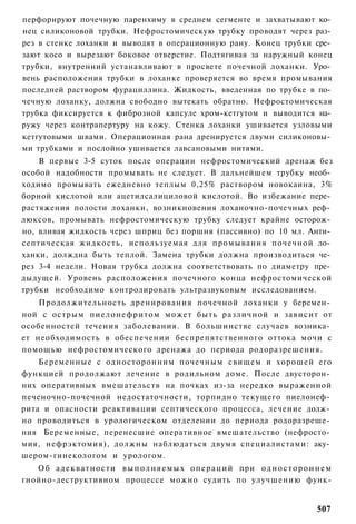 перфорируют почечную паренхиму в среднем сегменте и захватывают ко­
нец силиконовой трубки. Нефростомическую трубку проводят через раз­
рез в стенке лоханки и выводят в операционную рану. Конец трубки сре­
зают косо и вырезают боковое отверстие. Подтягивая за наружный конец
трубки, внутренний устанавливают в просвете почечной лоханки. Уро­
вень расположения трубки в лоханке проверяется во время промывания
последней раствором фурациллина. Жидкость, введенная по трубке в по­
чечную лоханку, должна свободно вытекать обратно. Нефростомическая
трубка фиксируется к фиброзной капсуле хром-кетгутом и выводится на­
ружу через контрапертуру на кожу. Стенка лоханки ушивается узловыми
кетгутовыми швами. Операционная рана дренируется двуми силиконовы­
ми трубками и послойно ушивается лавсановыми нитями.
    В первые 3-5 суток после операции нефростомический дренаж без
особой надобности промывать не следует. В дальнейшем трубку необ­
ходимо промывать ежедневно теплым 0,25% раствором новокаина, 3%
борной кислотой или ацетилсалициловой кислотой. Во избежание пере­
растяжения полости лоханки, возникновения лоханочно-почечных реф­
люксов, промывать нефростомическую трубку следует крайне осторож­
но, вливая жидкость через шприц без поршня (пассивно) по 10 мл. Анти­
септическая жидкость, используемая для промывания почечной ло­
ханки, долждна быть теплой. Замена трубки должна производиться че­
рез 3-4 недели. Новая трубка должна соответствовать по диаметру пре­
дыдущей. Уровень расположения почечного конца нефростомической
трубки необходимо контролировать ультразвуковым исследованием.
    Продолжительность дренирования почечной лоханки у беремен­
ной с острым пиелонефритом может быть различной и зависит от
особенностей течения заболевания. В большинстве случаев возника­
ет необходимость в обеспечении беспрепятственного оттока мочи с
помощью нефростомического дренажа до периода родоразрешения.
    Беременные с односторонним почечным свищем и хорошей его
функцией продолжают лечение в родильном доме. После двусторон­
них оперативных вмешательств на почках из-за нередко выраженной
печеночно-почечной недостаточности, торпидно текущего пиелонеф­
рита и опасности реактивации септического процесса, лечение долж­
но проводиться в урологическом отделении до периода родоразреше­
ния Беременные, перенесшие оперативное вмешательство (нефросто­
мия, нефрэктомия), должны наблюдаться двумя специалистами: аку­
шером-гинекологом и урологом.
   Об а д е к в а т н о с т и в ы п о л н я е м ы х о п е р а ц и й при о д н о с т о р о н н е м
гнойно-деструктивном процессе можно судить по улучшению функ-


                                                                                            507
 