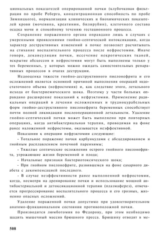 циональных показателей оперированной почки (клубочковая фильт­
рация по пробе Реберга, к о н ц е н т р а ц и о н н а я способность по пробе
Зимницкого), нормализации клинических и биохимических показате­
лей крови (мочевина, креатинин, б и л и р у б и н ) , клеточного состава
осадка мочи и спокойному течению гестационного процесса.
    С о х р а н е н и е пораженного органа о п р а в д а н о лишь в случаях с
умеренными проявлениями гнойно-септической интоксикации, когда
характер деструктивных изменений в почке позволяет расчитывать
на стихание воспалительного процесса после нефростомии. Иначе
говоря, декаисуляция почки, иссечение некротических тканей,
вскрытие абсцессов и нефростомия могут быть выполнены только у
тех беременных, у которых можно ожидать самостоятельных репара-
тивных процессов в очагах деструкции.
    Недооценка тяжести гнойно-деструктивного пиелонефрита и его
осложнений является основной причиной выполнения операций недо­
статочного объема (нефростомия) и, как следствие этого, летального
исхода от бактериемического шока. Поэтому у части больных оп­
равдано расширение показаний к нефрэктомии. Применение ради­
кальных о п е р а ц и й в л е ч е н и и о с л о ж н е н н ы х и т р у д н о к у р а б е л ь н ы х
форм гнойно-деструктивного пиелонефрита беременных способствует
почти полной ликвидации послеоперационной летальности. Удаление
гнойно-септической почки может быть выполнено при повторных
операциях, когда антибактериальная терапия, проводимая на фоне
ранее наложенной нефростомы, оказывается неэффективной.
    Показания к операции нефрэктомии следующие:
    - Тотальное поражение почки карбункулами с абсцедированием и
гнойным расплавлением почечной паренхимы;
    - Тяжелые септические осложнения острого гнойного пиелонефри­
та, угрожающие жизни беременной и плода;
    - Начальные признаки бактериотоксического шока;
    - При гнойном пиелонефрите, развившемся на фоне сахарного ди­
абета с декомпенсацией последнего.
    - В случае неэффективности ранее выполненной нефростомии,
когда, несмотря на дренирование почки и использование мощной ан­
тибактериальной и детоксикационной терапии (плазмаферез), отмеча­
ется прогрессирование воспалительного процесса и его грозных, жиз­
ненно опасных осложнений.
    Удаление пораженной почки допустимо при удовлетворительном
анатомо-функциональном состоянии противоположной почки.
    Производится люмботомия по Федорову, при этом необходимо
щадить мышечный массив брюшного пресса. Брюшину отводят в ме-


508
 