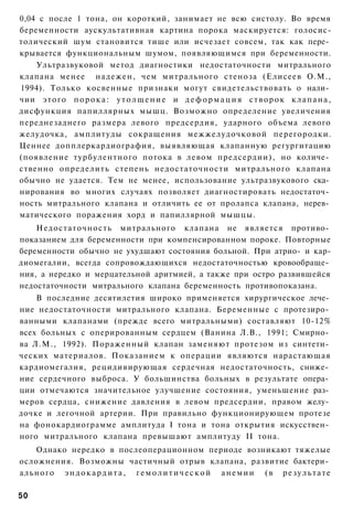 0,04 с после 1 тона, он короткий, занимает не всю систолу. Во время
беременности аускультативная картина порока маскируется: голосис-
толический шум становится тише или исчезает совсем, так как пере­
крывается функциональным шумом, появляющимся при беременности.
    Ультразвуковой метод диагностики недостаточности митрального
клапана менее надежен, чем митрального стеноза (Елисеев О.М.,
1994). Только косвенные признаки могут свидетельствовать о нали­
чии этого п о р о к а : у т о л щ е н и е и д е ф о р м а ц и я с т в о р о к к л а п а н а ,
дисфункция папиллярных мышц. Возможно определение увеличения
переднезаднего размера левого предсердия, ударного объема левого
желудочка, амплитуды сокращения межжелудочковой перегородки.
Ценнее допплеркардиография, выявляющая клапанную регургитацию
(появление турбулентного потока в левом предсердии), но количе­
ственно определить степень недостаточности митрального клапана
обычно не удается. Тем не менее, использование ультразвукового ска­
нирования во многих случаях позволяет диагностировать недостаточ­
ность митрального клапана и отличить ее от пролапса клапана, нерев­
матического поражения хорд и папиллярной мышцы.
    Недостаточность митрального клапана не является противо­
показанием для беременности при компенсированном пороке. Повторные
беременности обычно не ухудшают состояния больной. При атрио- и кар-
диомегалии, всегда сопровождающихся недостаточностью кровообраще­
ния, а нередко и мерцательной аритмией, а также при остро развившейся
недостаточности митрального клапана беременность противопоказана.
    В последние десятилетия широко применяется хирургическое лече­
ние недостаточности митрального клапана. Беременные с протезиро­
ванными клапанами (прежде всего митральными) составляют 10-12%
всех больных с оперированным сердцем (Ванина Л.В., 1991; Смирно­
ва Л.М., 1992). Пораженный клапан заменяют протезом из синтети­
ческих материалов. Показанием к операции являются нарастающая
кардиомегалия, рецидивирующая сердечная недостаточность, сниже­
ние сердечного выброса. У большинства больных в результате опера­
ции отмечаются значительное улучшение состояния, уменьшение раз­
меров сердца, снижение давления в левом предсердии, правом желу­
дочке и легочной артерии. При правильно функционирующем протезе
на фонокардиограмме амплитуда I тона и тона открытия искусствен­
ного митрального клапана превышают амплитуду II тона.
   Однако нередко в послеоперационном периоде возникают тяжелые
осложнения. Возможны частичный отрыв клапана, развитие бактери­
ального э н д о к а р д и т а , г е м о л и т и ч е с к о й а н е м и и ( в р е з у л ь т а т е

50
 
