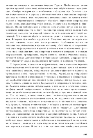 диальную сторону и вскрывают фасцию Герота. Мобилизация почки
чревата травмой варикозно расширенных вен забрюшинного простран­
ства. Особую осторожность необходимо соблюдать при больших сро­
ках беременности и в случаях с воспалительными изменениями паранеф-
ральной клетчатки. При оперативных вмешательствах на правой почке
в связи с беременностью возрастает опасность ятрогенных повреждений
полой вены, двенадцатиперстной кишки. Мочеточник лигируют и пере­
секают. После мобилизации и ревизии всех отделов почки она по воз­
можности вывихивается в рану. Сосудистая ножка ночки должна быть
тщательно выделена из жировой клетчатки и перевязана кетгутовой ли­
гатурой. Это позволит сборить почечную ножку и наложить на нее за­
жим Федорова без особых трудностей. Почечные сосуды лигируют еще
раз под зажимом, после чего ночка удаляется. Необходимо полностью
иссекать околопочечную жировую клетчатку. Оставление в операцион­
ной ране инфицированной жировой клетчатки может осложниться флег-
монозным воспалением, что потребует повторной операции и санации
забрюшинного пространства. Перед снятием зажима Федорова сосуды
почечной ножки дополнительно перевязывают кетгутом. Операционную
рану дренируют двумя силиконовыми трубками и послойно ушивают.
    У беременных, перенесших нефрэктомию, нами выявлены хорошие
компенсаторные возможности функции единственной почки по выведе­
нию азотистых шлаков, поддержанию кислотно-щелочного баланса на
протяжении всего гестационного периода. Радикальное устранение
источника гнойной интоксикации у больных с тяжелыми и необратимы­
ми морфологическими изменениями почки является принципиально важ­
ным условием спасения жизни беременной и правильного развития пло­
да. Вовремя выполненная нефрэктомия, в том числе и вторичная (после
неэффективной нефростомии), в большинстве случаев предотвращает
развитие гнойно-деструктивного пиелонефрита в противоположной поч­
ке. Тем не менее, в отдельных случаях гнойно-деструктивного воспа­
лительного процесса единственной ночки, не поддающегося антибакте­
риальной терапии, возникает необходимость в оперативном лечении.
Как правило, течение беременности у женщин с гнойным пиелонефри­
том единственной почки отличается особой тяжестью. Длительная
интоксикация, повторные оперативные вмешательства на почках отри­
цательно сказываются на развитии и жизнеспособности плода. Поэтому
у женщин с двусторонним гнойно-деструктивным процессом в почках,
особенно после нефрэктомии и нефростомии единственной почки неред­
ко возникают выкидыши, преждевременные роды нежизнеспособным
или мертвым плодом. В связи с этим настоятельно необходимо раннее


                                                               509
 