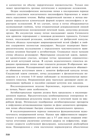 и адекватное по объему хирургическое вмешательство. Только оно
может предотвратить грозные септические и акушерские осложнения.
    Острое неспецифическое воспаление почки в послеродовом периоде
является следствием неизлеченного пиелонефрита беременных и может
иметь агрессивное течение. Выбор хирургической тактики и метода опе­
рации определяется клинической формой острого пиелонефрита и ха­
рактером осложнений. В тех случаях, когда в почке обнаруживается
осумкованный гнойник, четко отграниченный демаркационной линией
от макроскопически неизмененной почечной ткаии, допустима резекция
органа. На сосудистую ножку почки накладывают зажим Сатинского
или кровоток перекрывают с помощью резинового турникета. Сегмент
почки, подлежащий резекции, освобождают от фиброзной капсулы.
Полость абсцесса пунктируют широкопросветной иглой (Дюфо) и гной­
ное содержимое полностью эвакуируют. Экссудат подвергают бакте­
риологическому исследованию с определением чувствительности выяв­
ленных штаммов бактерий к антибиотикам. Спавшуюся после пункции
стенку абсцесса резицируют. Приоткрывая сосудистый зажим, выявля­
ют кровоточащие участки, которые тотчас прошивают атравматичес-
кой иглой кетгутовой нитью. В случаях недостаточного гемостаза оп­
равдано прошивание почки ниже плоскости резекции П-образными мат­
рацными швами. Резецированный край почки по окружности обшивает­
ся обвивным кетгутовым швом с захватом фиброзной капсулы почки.
Сосудистый зажим снимают, почку укладывают в физиологическое по­
ложение и в течение 5-10 минут наблюдают за полноценностью выпол­
ненного гемостаза. Операционную рану тщательно дренируют двумя си­
ликоновыми трубками и послойно ушивают кетгутом или лавсаном.
    Послеоперационное ведение беременных, перенесших операцию
на почках, Чшеет свои особенности.
    Антибактериальная терапия должна быть продолжена в послеопера­
ционном периоде. Предпочтительна комбинированная этиотропиая те­
рапия, учитывающая результаты посева мочи и почечной ткани на мик­
робную флору. Оптимально подобранные антибактериальные препараты
и инфузионно-детоксикационная терапия на фоне адекватного дренирова­
ния почки обеспечивают быстрое стихание воспалительного процесса.
    В послеоперационном периоде появляется функциональная недос­
таточность оперированной почки. Однако при эффективности хирурги­
ческого и консервативного лечения уже к 5-7 дню после операции отме­
чается отчетливое увеличение суточного диуреза по нефростоме, возра­
стание скорости клубочковой фильтрации, канальцевой реабсорбции
воды. Одновременно с этим постепенно нормализуются объективные


510
 