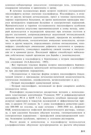 клинико-лабораторные п о к а з а т е л и : температура тела, гемограмма,
содержание мочевины и креатинина в крови.
     В лечении осложненных форм острого гнойного гестационного
пиелонефрита велико значение плазмафереза. Плазмаферез, в отли­
чие от других методов детоксикации, прост в технике выполнения,
хорошо переносится больными, во время выполнения процедуры име­
ется возможность коррекции белковых и электролитных нарушений.
П р и м е н и т е л ь н о к терапии г е с т а ц и о н н о г о п и е л о н е ф р и т а о с о б е н н о
ценным является отсутствие противопоказаний к этому методу, кото­
рый используется в акушерской практике при лечении гестозов и
других состояний, с о п р о в о ж д а ю щ и х с я эндогенной и н т о к с и к а ц и е й .
Помимо механического удаления бактерий, продуктов их метаболиз­
ма, криоглобулинов, патологических иммунных комплексов, аутоан-
тител и других веществ, определяющих степень интоксикации, плаз­
маферез способствует ликвидации дефицита клеточного и гумораль­
ного иммунитета, стимулирует выработку свежей плазмы и поступле­
ние ее в кровяное русло. Последний эффект способствует мобилиза­
ции собственных тканей организма для борьбы с эндотоксикозом.
    Показания к плазмаферезу у беременных с острым пиелонефри­
том следующие (А.А.Довлатян, 1993).
   - Все торпидно текущие формы острого пиелонефрита беремен­
ных, сопровождающиеся хронической интоксикацией и в особеннос­
ти при двусторонних поражениях;
    - Осложненные и тяжелые формы острого пиелонефрита (токси­
ческий гепатит с признаками печеночно-почечной недостаточности,
септическая пневмония, энцефалопатия, метроэндометрит и др.);
    - Острый пиелонефрит единственной почки,
    - Острый пиелонефрит, возникший на фоне сахарного диабета,
поликистоза почек.
    Плазмаферез осуществляется дискретным методом с использова­
нием пластиковых контейнеров " Г е м и к о н 5 0 0 " и рефрижераторной
центрифуги РС-6 и ЦЛП 3-3,5. Кратность лечебных процедур опре­
деляется характером и тяжестью осложнений и эффективностью тера­
пии, в среднем 3-5 сеансов. За 1 сеанс плазмафереза допустимо удале­
ние 600-900 мл плазмы, за курс лечения - 2000-3000 мл. Д е ф и ц и т
ОЦК компенсируется инфузией физиологического раствора, гемоде-
за, а при удалении больших объемов плазмы, г и п о п р о т е и н е м и и и
электролитных нарушениях - трансфузией свежезамороженной плаз­
мы, белковыми (альбумин, протеин) и солевыми растворами.
    После родов в дополнение к плазмаферезу используется
ультрафиолетовое облучение аутоэритроцитов из расчета облучения


                                                                                               511
 