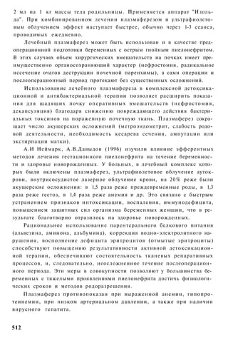 2 мл на 1 кг массы тела родильницы. Применяется аппарат "Изоль­
да". При комбинированном лечении илазмаферезом и ультрафиолето­
вым облучением эффект наступает быстрее, обычно через 1-3 сеанса,
проводимых ежедневно.
    Лечебный плазмаферез может быть использован и в качестве пред­
операционной подготовки беременных с острым гнойным пиелонефритом.
В этих случаях объем хирургических вмешательств на почках имеет пре­
имущественно органосохраняющий характер (нефростомия, радикальное
иссечение очагов деструкции почечной паренхимы), а сами операции и
послеоперационный период протекают без существенных осложнений.
    Использование лечебного плазмафереза в комплексной детоксика-
ционной и антибактериальной терапии позволяет расширить показа­
ния для щадящих почку оперативных вмешательств (нефростомия,
декапсуляция) благодаря снижению повреждающего действия бактери­
альных токсинов на пораженную почечную ткань. Плазмаферез сокра­
щает число акушерских осложнений (метроэндометрит, слабость родо­
вой деятельности, необходимость кесарева сечения, ампутации или
экстирпации матки).
    А.И Неймарк, А.В.Давыдов (1996) изучили влияние эфферентных
методов лечения гестационного пиелонефрита на течение беременнос­
ти и здоровье новорожденных. У больных, в лечебный комплекс кото­
рых были включены плазмаферез, ультрафиолетовое облучение ауток-
рови, внутрисосудистое лазерное облучение крови, на 20% реже были
акушерские осложнения: в 1,5 раза реже преждевременные роды, в 1,3
раза реже гестоз, в 1,4 раза реже анемия и др. Это связано с быстрым
устранением признаков интоксикации, воспаления, иммунодефицита,
повышением защитных сил организма беременных женщин, что в ре­
зультате благотворно отразилось на здоровье новорожденных.
    Рациональное использование парентерального белкового питания
(альвезина, аминона, альбумина), коррекция водно-электролитного на­
рушения, восполнение дефицита эритроцитов (отмытые эритроциты)
способствуют повышению результативности активной детоксикацион-
ной терапии, обеспечивают состоятельность тканевых репаративных
процессов, и, следовательно, неосложненное течение послеоперацион­
ного периода. Эти меры в совокупности позволяют у большинства бе­
ременных с тяжелыми проявлениями пиелонефрита достичь физиологи­
ческих сроков и методов родоразрешения.
    Плазмаферез противопоказан при выраженной анемии, гипопро-
теинемии, при низком артериальном давлении, а также при наличии
вирусного гепатита.


512
 