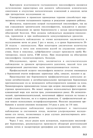 Критерием излеченности гестационного пиелонефрита являются
исчезновение характерных для данного заболевания клинических
симптомов и отсутствие патологических изменений в анализах мочи
при трехкратном исследовании ее.
    Своевременно и правильно проводимая терапия способствует нор­
мальному течению гестационного периода и рождению здорового ребенка.
    Женщины, перенесшие острый гестационный пиелонефрит, так же
как страдающие хроническим пиелонефритом, нуждаются в диспан­
серном наблюдении во время беременности с целью предотвращения
обострений болезни. Они должны наблюдаться акушером-гинеколо­
гом, терапевтом и при необходимости консультироваться урологом.
    О с о б е н н о с т ь наблюдения за этими ж е н щ и н а м и заключается в
исследовании мочи не реже 2 раз в месяц, а в сроки беременности 20-
28 недель - е ж е н е д е л ь н о . При некотором у в е л и ч е н и и количества
лейкоцитов в моче или появлении ж а л о б на ухудшение самочув­
ствия, боли в пояснице, субфебрилитет следует произвести пробу Не-
чипоренко, посев мочи, УЗИ почек. При подозрении на обострение
пиелонефрита госпитализировать больную.
    Обследование, кроме того, заключается в систематическом
наблюдении за уровнем артериального д а в л е н и я , массой тела для
своевременной диагностики часто присоединяющегося гестоза.
    Профилактикой острого пиелонефрита является лечение имеющихся
у беременной очагов инфекции: кариозные зубы, синусит, кольпит и др.
    Практикуемое вне беременности профилактическое длительное ле­
чение антибиотиками и антибактериальными препаратами беременным
противопоказано из-за возможного неблагоприятного влияния на плод.
Химиопренараты применяютсяя только при остром пиелонефрите или обо­
стрении хронического. Но может широко использоваться фитотерапия:
клюквенный морс или настои трав, упоминавшихся ранее. Их антисепти­
ческий, противовоспалительный, мочегонный эффект полезен не только в
острой стадии болезни, но и в период ремиссии. С профилактической це­
лью можно использовать иглорефлсксотерапию. Полезно ежедневное пре­
бывание в колено-локтевом положении 3-4 раза в день по 5-8 мин.
   Диспансерное наблюдение предусматривает и тщательное
наблюдение за состоянием плода, включая ультразвуковое исследо­
вание его почек, позволяющее в ряде случаев диагностировать анте­
натально аномалии развития.
    Через 3 мес. после родов всем женщинам, перенесшим пиелонеф­
рит беременных, рекомендуется произвести обзорный рентгеновский
снимок почек и экскреторную урографию для выявления причин, спо-


                                                                           513
 