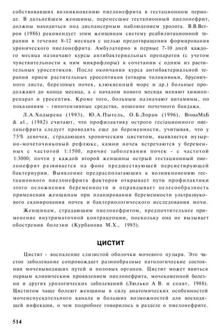 собствовавших возникновению пиелонефрита в гестационном перио­
де. В дальнейшем женщины, перенесшие гестапионный пиелонефрит,
должны находиться под диспансерным наблюдением уролога. В.В.Вет­
ров (1986) рекомендует этим женщинам систему реабилитационной те­
рапии в течение 8-12 месяцев с целью предотвращения формирования
хронического пиелонефрита. Амбулаторно в первые 7-10 дней каждо­
го месяца назначают курсы антибактериальных препаратов (с учетом
чувствительности к ним микрофлоры) в сочетании с одним из расти­
тельных уросептиков. После окончания курса антибактериальной те­
рапии прием растительных уросептиков (отвары толокнянки, бруснич­
ного листа, березовых почек, клюквенный морс и др.) больные про­
должают до конца месяца, а с началом нового месяца меняют химиоп-
репарат и уросептик. Кроме того, больным назначают витамины, по
показаниям - гипотензивные средства, ношение почечного бандажа.
      Л.А.Ходырева (1993), Ю.А.Пытель, О.Б.Лоран (1996), ВгоааМаБ
& а1., (1982) считают, что профилактику острого гесіационного пие­
лонефрита следует проводить еще до беременности, учитывая, что у
7 5 % девочек, страдающих хроническим циститом, выявляется иузыр-
но-мочеточниковый рефлюкс, камни ночек встречаются у беремен­
ных с ч а с т о т о й 1:1500, п р о ч и е з а б о л е в а н и я п о ч е к - с ч а с т о т о й
1:3000; почти у каждой второй женщины острый гестационный пие­
л о н е ф р и т развивается на фоне предшествующей персистирующей
бактериурии. Выявление предрасполагающих к возникновению гес­
тационного пиелонефрита факторов открывает пути профилактики
этого осложнения беременности и о п р а в д ы в а е т целесообразность
применения женщинам при планировании беременности ультразвуко­
вого сканирования почек и бактериологического исследования мочи.
   Женщинам, страдающим пиелонефритом, предпочтительнее при­
менение внутриматочной контрацепции, поскольку она не вызывает
обострения болезни (Курбанова М.Х., 1985).


                                       ЦИСТИТ
    Цистит - воспаление слизистой оболочки мочевого пузыря. Это ча­
стое заболевание сопровождает разнообразные патологические состоя­
ния мочевыводящих путей и половых органов. Цистит может явиться
первым клиническим проявлением пиелонефрита, мочекаменной болез­
ни и других урологических заболеваний (Люлько А В. и соавт, 1988).
Циститом чаще болеют женщины в силу анатомических особенностей
мочеиспускательного канала и больших возможностей для восходя­
щей инфекции, о чем подробнее говорилось в разделе о пиелонефрите.


514
 