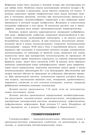 Инфекция может быть занесена в мочевой пузырь при катетеризации его
для забора мочи. Особенно опасна катетеризация мочевого пузыря у бе­
ременных женщин и родильниц, когда имеется снижение его тонуса. У
женщин существует прямая лимфатическая связь между мочевым пузы­
рем и половыми органами, поэтому при воспалительных процессах в
них (эндометрит, сальпингоофорит, параметрит и др.) инфекция может
проникнуть в мочевой пузырь лимфогенно. Возможно и гематогенное
попадание инфекции в этот орган. В этиологии цистита, как и пиело­
нефрита, ведущую роль играют грамотрицательные микроорганизмы.
    Клиника острого цистита характеризуется лихорадкой (субфебриль-
ной, реже - фебрильной), слабостью, снижением трудоспособности и мес­
тными симптомами, позволяющими заподозрить, а во многих случаях
безошибочно поставить диагноз. К ним относятся: болезненное мочеис­
пускание (рези в конце мочеиспускания); учащенное мочеиспускание
(поллакиурия - каждые 30-60 мин.); боль в надлобковой области, усили­
вающаяся при пальпации и наполнении мочевого пузыря; императивное
мочеиспускание, не зависящее от времени суток, движения или покоя;
количество мочи при однократном мочеиспускании не превышает 20
мл. В анализе крови появляется лейкоцитоз со сдвигом лейкоцитарной
формулы влево, может быть увеличена СОЭ. В анализе мочи обращает
внимание лейкоцитурия (чаще нейтрофильная); микро- реже макрогема­
турия (часто терминальная: выделение нескольких капель крови в конце
мочеиспускания); протеинурия (0,1 г/л); бактериурия. Цистоскопию при
остром цистите обычно не производят во избежание обострения процес­
са. При хроническом цистите, клиническая картина которого беднее,
чем острого, цистоскопия выявляет отек, гиперемию, кровоточивость,
неровность слизистой за счет участков утолщения, участки, покрытые
фибринозно-гнойными пленками, изъязвления.
    Острый цистит продолжается 7-10 дней, если он затягивается,
нужно исследовать почки.
    Лечение цистита производится пероральными антибактериальны­
ми средствами: а м п и ц и л л и н о м , а м о к с и ц и л л и н о м , н и т р о ф у р а н а м и ,
препаратами налидиксовой кислоты, нитроксолином, цефалексином,
цефуроксимом, цефаклором. Курс лечения 5-7 дней. Подробнее об
этих препаратах см. в разделе "Пиелонефрит и беременность".


                                ГЛОМЕРУЛОНЕФРИТ
   Гломерулонефрит - иммуновоспалительное заболевание почек с
преимущественным поражением клубочков, но вовлекающее и ка­
нальцы, и межуточную (интерстициальную) ткань.


                                                                                             515
 