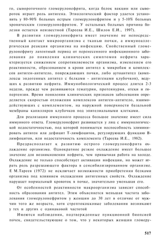 го, сывороточного гломерулонефрита, когда белок вакцин или сыво­
роток играет роль антигена. Этиологический фактор удается устано­
вить у 80-90% больных острым гломерулонефритом и у 5-10% больных
хроническим гломерулонефритом. У остальных больных причина бо­
лезни остается неизвестной (Тареева И.Е., Шилов Е.И., 1997).
       В р а з в и т и и г л о м е р у л о н е ф р и т а имеет з н а ч е н и е не непосредс­
твенный контакт микроорганизма с т к а н ь ю почки, а иммуноалле-
ргическая реакция организма на и н ф е к ц и ю . С в о й с т в е н н ы й гломе-
рулонефриту латентный период от перенесенного инфекционного забо­
л е в а н и я до п о я в л е н и я к л и н и ч е с к и х с и м п т о м о в н е ф р и т а хара­
ктеризуется снижением сопротивляемости организма, изменением его
реактивности, образованием в крови антител к микробам и комплек­
сов антиген-антитело, повреждающих почки, либо аутоантител (комп­
лексы эндогенных антител с белками - антигенами клубочков), веду­
щих к развитию нефрита. Иммунобиологический процесс длится 2-3
недели, прежде чем развиваются гематурия, протеинурия, отеки и ги­
пертензия. Время появления клинических признаков заболевания опре­
деляется скоростью отложения комплексов антиген-антитело, взаимо­
действующих с комплементом, на наружной поверхности базальной
мембраны капилляров клубочков под эпителиальными клетками.
    Для реализации иммунного процесса большое значение имеет сила
иммунного ответа. Гломерулонефрит развивается у лиц с иммунологичес­
кой недостаточностью, под которой понимается неспособность элимини­
ровать антиген или дефицит Т-лимфоцитов, регулирующих функцию В-
лимфоцитов, или недостаточность комплемента (Тареева И.Е., 1982).
    П р е д р а с п о л а г а е т к р а з в и т и ю о с т р о г о г л о м е р у л о н е ф р и т а ох­
лаждение организма. Однократное резкое охлаждение имеет большее
значение для возникновения нефрита, чем привычная работа на холоде.
Охлаждение не только способствует активации инфекции, но может иг­
рать роль разрешающего фактора в сенсибилизированном организме.
Е М.Тареев (1972) не исключает возможности приобретения белками
организма под влиянием охлаждения антигенных свойств. Охлаждение
нарушает нормальный кровоток в почке, значительно уменьшая его.
    От особенностей реактивности макроорганизма зависит способ­
ность образования антител. Этим объясняется меньшая частота забо­
левания гломерулонефритом у женщин до 30 лет в отличие от муж­
чин того же возраста, хотя стрептококковые заболевания возникают
у тех и других с одинаковой частотой
   Имеются наблюдения, подтвержденные пункционной биопсией
почек, свидетельствующие о том, что у некоторых женщин гломеру-


                                                                                                517
 
