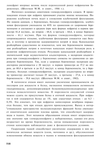 лонефрит впервые возник после перенесенной ранее нефропатии бе­
ременных. (Шехтман М.М. и соавт., 1986 г.).
    Патогенез основных симптомов гломерулонефрита сложен. В проис­
хождении отеков при нефрите принимают участие многие механизмы. По­
ражение клубочков почек ведет к снижению клубочковой фильтрации.
По нашим данным, у беременных, больных гломерулонефритом, клубоч-
ковая фильтрация уменьшена на 40% по сравнению со здоровыми бере­
менными и составляет в среднем (при всех формах нефрита) в первом три­
местре 81,4 мл/мин., во втором - 68,8, в третьем - 64,6, в конце беремен­
ности - 61,1 мл/мин. При тех формах гломерулонефрита, которые
сопровождаются отеками, клубочковая фильтрация снижается еще боль­
ше, и поэтому в организме задерживаются натрий и вода. Канальцевая
реабсорбция существенно не изменяется, хотя вне беременности повыше­
ние реабсорбции натрия в почечных канальцах играет большую роль в
развитии нефритических отеков. Регуляция канальцевой реабсорбции в
значительной мере осуществляется альдостероном, а экскреция альдосте­
рона при гломерулонефрите у беременных снижена по сравнению со здо­
ровыми беременными. Так, если у здоровых беременных экскреция аль­
достерона увеличивается с 20 мкг/сут. в первом триместре до 37,2 во вто­
ром, до 60,4 в третьем и до 81,5 мкг/сут. к концу беременности, то у бере­
менных, больных гломерулонефритом, экскреция альдостерона ко второ­
му триместру достигает только 25 мкг/сут., к третьему - 27,6, а к концу
беременности - 39,6 мкг/сут. (Шехтман М.М. и соавт., 1982).
    В патогенезе отеков имеет значение увеличение проницаемости ка­
пилляров для жидкости и белка, вызванное повышением активности
гиалуронидазы, деполимеризующей белковомукополисахаридные ком­
плексы межклеточного вещества. О порозности сосудистой стенки
можно судить по присутствию белка в отечной жидкости. При нефри­
тах в ней содержится белка до 1%, при сердечных отеках - до 0,3 -
0,5%. Это означает, что при нефритах капиллярная мембрана поража­
ется больше, чем при отеках другого происхождения. Выход в интер-
"стициальное пространство мелкодисперсных фракций белка уменьша­
ет онкотическое давление плазмы крови, что способствует задержке
воды в тканях. Этот механизм образования отеков имеет второстепен­
ное значение при гломерулонефрите у небеременных, однако его роль
возрастает во время беременности, когда повышенная порозность
стенки капилляров наблюдается даже в физиологических условиях.
   Гидратации тканей способствует увеличение содержания в них ос­
мотически активных веществ (соли, мочевина и др.), обусловленное
изменениями обмена веществ в тканях и понижением фильтрационной


518
 